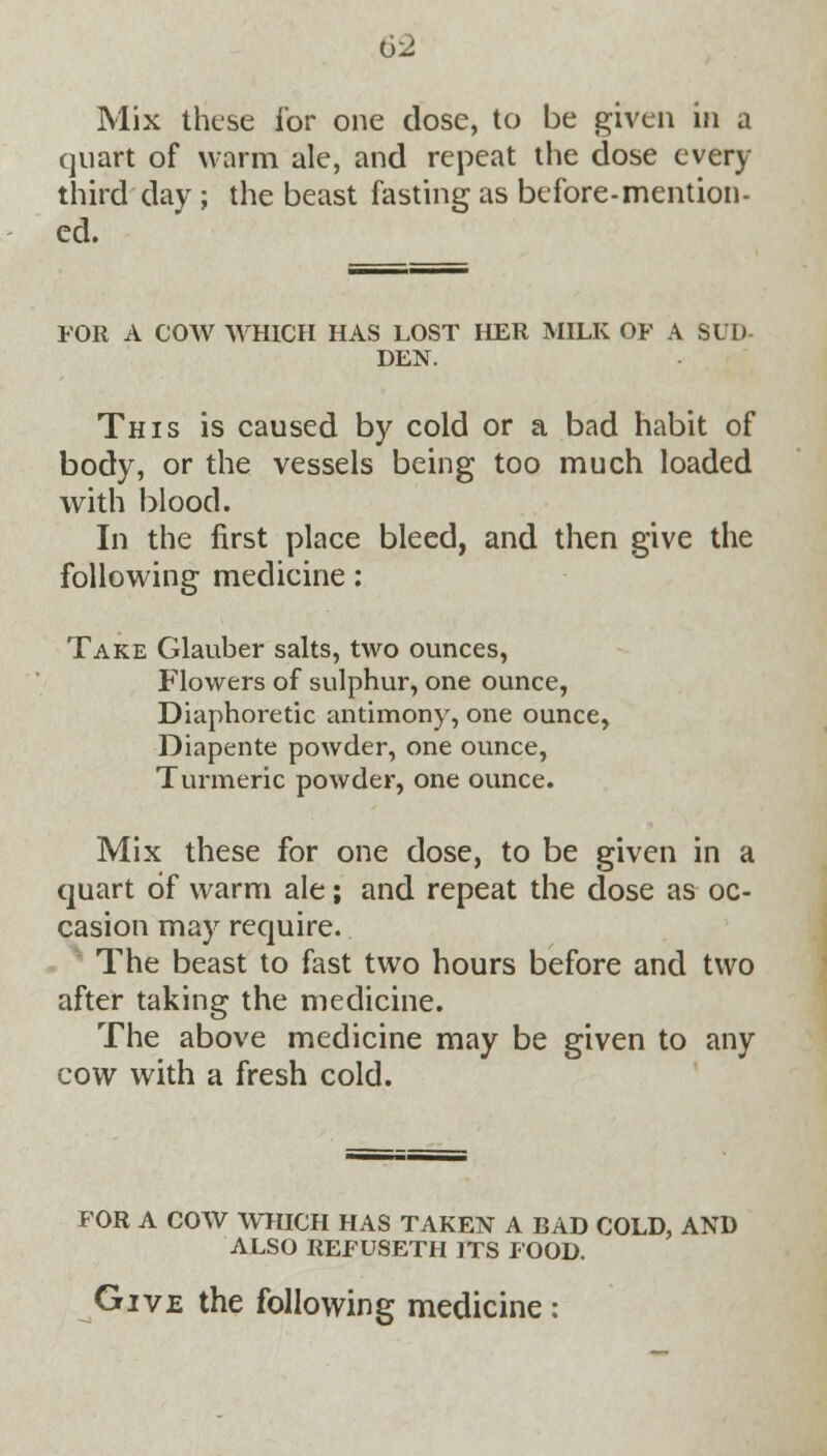 Mix these for one dose, to be given in a quart of warm ale, and repeat the dose every third day ; the beast fasting as before-mention- ed. FOR A COW WHICH HAS LOST HER MILK OF A SLI) DEN. This is caused by cold or a bad habit of body, or the vessels being too much loaded with blood. In the first place bleed, and then give the following medicine; Take Glauber salts, two ounces, Flowers of sulphur, one ounce, Diaphoretic antimony, one ounce, Diapente powder, one ounce, Turmeric powder, one ounce. Mix these for one dose, to be given in a quart of warm ale; and repeat the dose as oc- casion may require. The beast to fast two hours before and two after taking the medicine. The above medicine may be given to any cow with a fresh cold. FOR A COW WHICH HAS TAKEN A BAD COLD, AND ALSO REFUSETH ITS FOOD. Give the following medicine: