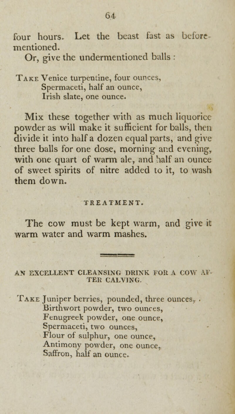 four hours. Let the beast fast as before mentioned. Or, give the undermentioned balls : Take Venice turpentine, four ounces. Spermaceti, half an ounce, Irish slate, one ounce. Mix these together with as much liquorice powder as will make it sufficient for balls, then divide it into half a dozen equal parts, and give three balls for one dose, morning and evening, with one quart of warm ale, and half an ounce of sweet spirits of nitre added to it, to wash them down. TREATMENT. The cow must be kept warm, and give it warm water and warm mashes. AN EXCELLENT CLEANSING DRINK FOR A COW U TER CALVING. Take Juniper berries, pounded, three ounces, . Birthwort powder, two ounces, Fenugreek powder, one ounce, Spermaceti, two ounces, Flour of sulphur, one ounce, Antimony powder, one ounce, Saffron, half an ounce.