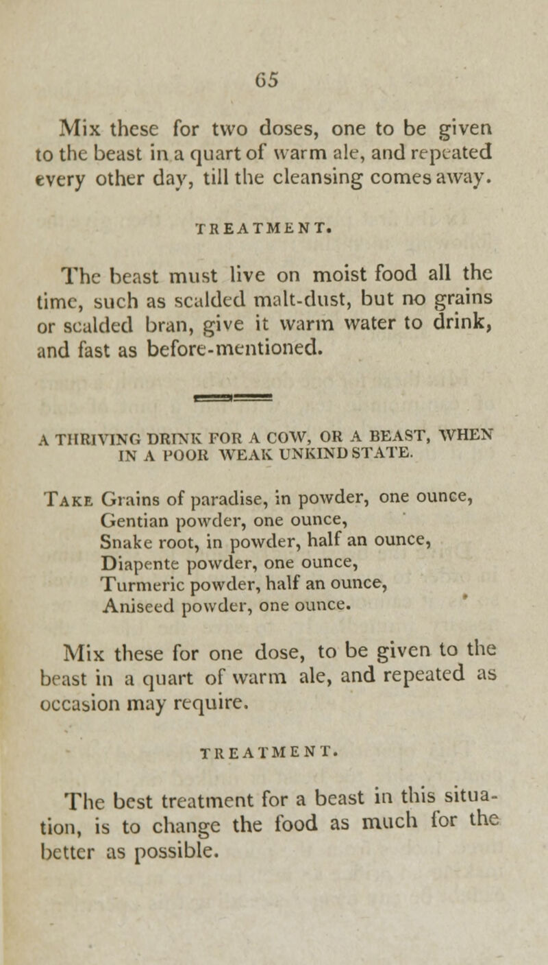 G5 Mix these for two closes, one to be given to the beast in a quart of warm ale, and repeated every other day, till the cleansing comes away. TREATMENT. The beast must live on moist food all the time, such as scalded malt-dust, but no grains or scalded bran, give it warm water to drink, and fast as before-mentioned. A THRIVING DRINK FOR A COW, OR A BEAST, WHEN IN A POOR WEAK UNKIND STATE. Take Grains of paradise, in powder, one ounce, Gentian powder, one ounce, Snake root, in powder, half an ounce, Diapente powder, one ounce, Turmeric powder, half an ounce, Aniseed powder, one ounce. Mix these for one dose, to be given to the beast in a quart of warm ale, and repeated as occasion may require. TREATMENT. The best treatment for a beast in this situa- tion, is to change the food as much for the better as possible.