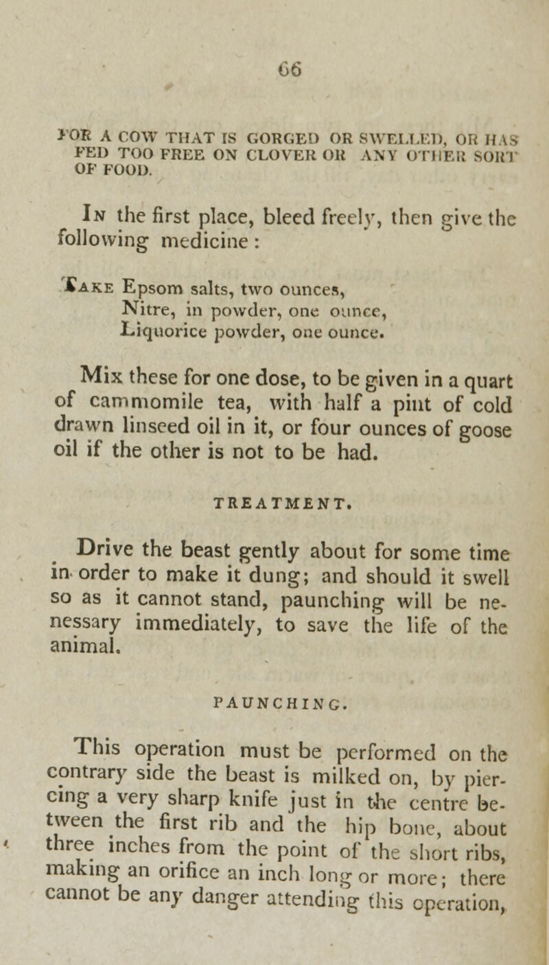 for A COW THAT is gorged or swelled, or has FED TOO FREE ON CLOVER OR ANY OTHER SOR1 OF FOOD. In the first place, bleed freely, then give the following medicine : £ake Epsom salts, two ounces, Nitre, in powder, one ounce, Liquorice powder, one ounce. Mix these for one dose, to be given in a quart of cammomile tea, with half a pint of cold drawn linseed oil in it, or four ounces of goose oil if the other is not to be had. TREATMENT. Drive the beast gently about for some time in-order to make it dung; and should it swell so as it cannot stand, paunching will be ne- nessary immediately, to save the life of the animal. PAUNCHING. This operation must be performed on the contrary side the beast is milked on, by pier- cing a very sharp knife just in the centre be- tween the first rib and the hip bone, about three inches from the point of the short ribs, making an orifice an inch long or more; there cannot be any danger attending tins operation,