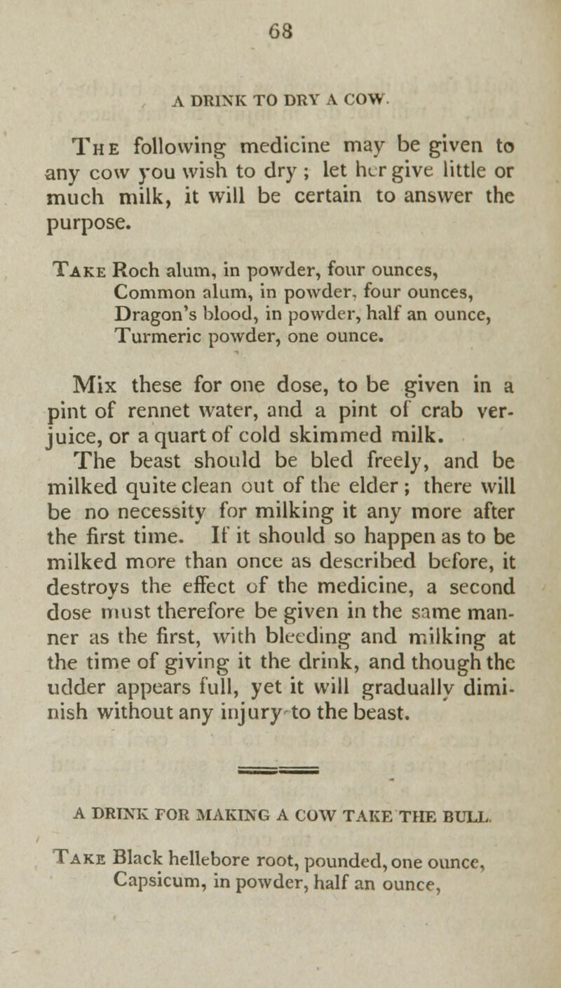 A DRINK TO DRY A COW. The following medicine may be given to any cow you wish to dry ; let h<_r give little or much milk, it will be certain to answer the purpose. Take Roch alum, in powder, four ounces, Common alum, in powder, four ounces, Dragon's blood, in powder, half an ounce, Turmeric powder, one ounce. Mix these for one dose, to be given in a pint of rennet water, and a pint of crab ver- juice, or a quart of cold skimmed milk. The beast should be bled freely, and be milked quite clean out of the elder ; there will be no necessity for milking it any more after the first time. If it should so happen as to be milked more than once as described before, it destroys the effect of the medicine, a second dose must therefore be given in the same man- ner as the first, with bleeding and milking at the time of giving it the drink, and though the udder appears full, yet it will gradually dimi- nish without any injury-to the beast. A DRINK FOR MAKING A COW TAKE THE BULL. Take Black hellebore root, pounded, one ounce, Capsicum, in powder, half an ounce,