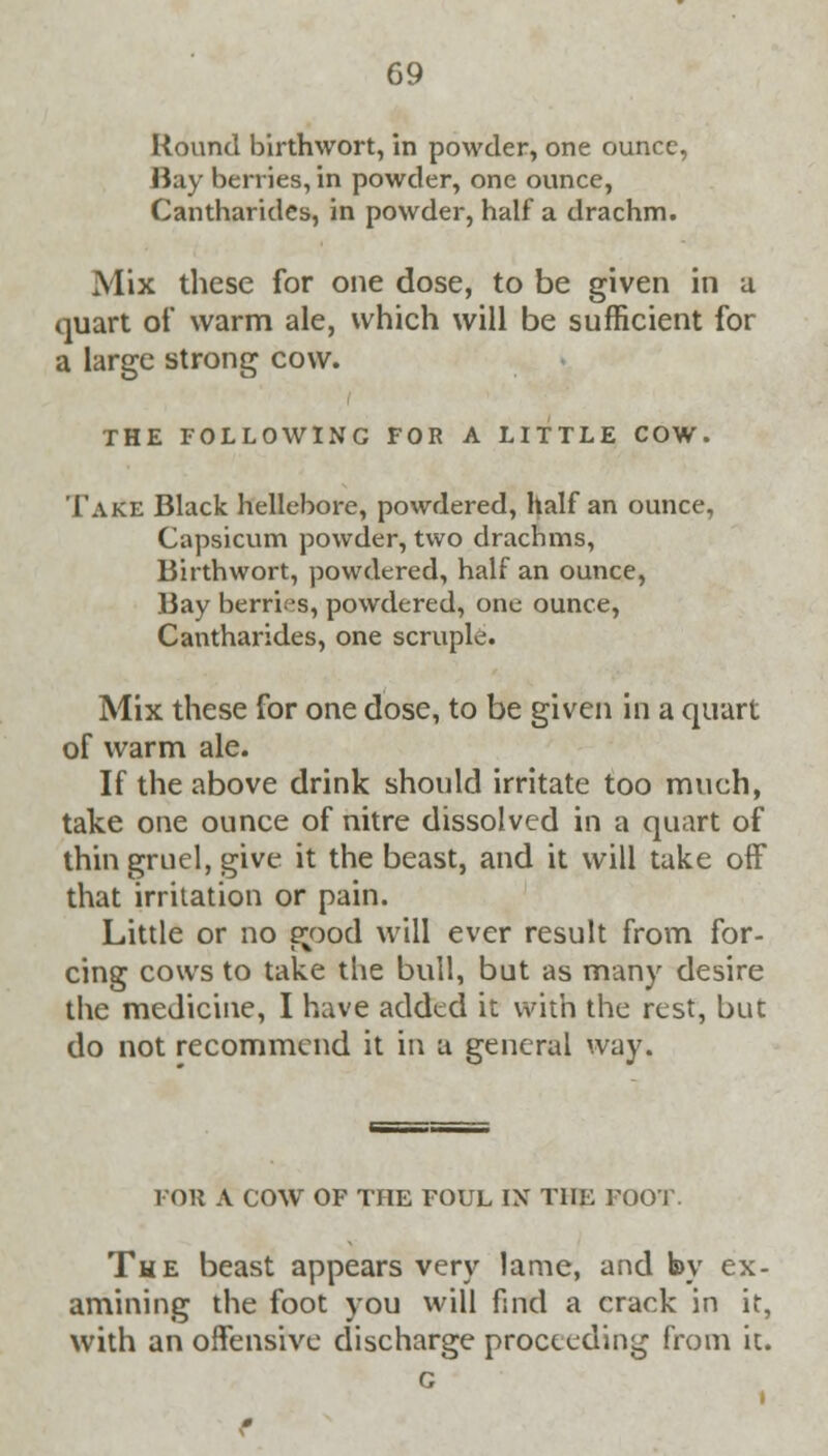 Round birthwort, in powder, one ounce, Hay berries, in powder, one ounce, Cantharides, in powder, half a drachm. Mix these for one dose, to be given in a quart of warm ale, which will be sufficient for a large strong cow. THE FOLLOWING FOR A LITTLE COW. Take Black hellebore, powdered, half an ounce, Capsicum powder, two drachms, Birthwort, powdered, half an ounce, Bay berries, powdered, one ounce, Cantharides, one scruple. Mix these for one dose, to be given in a quart of warm ale. If the above drink should irritate too much, take one ounce of nitre dissolved in a quart of thin gruel, give it the beast, and it will take off that irritation or pain. Little or no good will ever result from for- cing cows to take the bull, but as many desire the medicine, I have added it with the rest, but do not recommend it in a general way. l'OU A COW OF THE FOUL IN THE FOOT. The beast appears very lame, and by ex- amining the foot you will find a crack in it, with an offensive discharge proceeding from it.