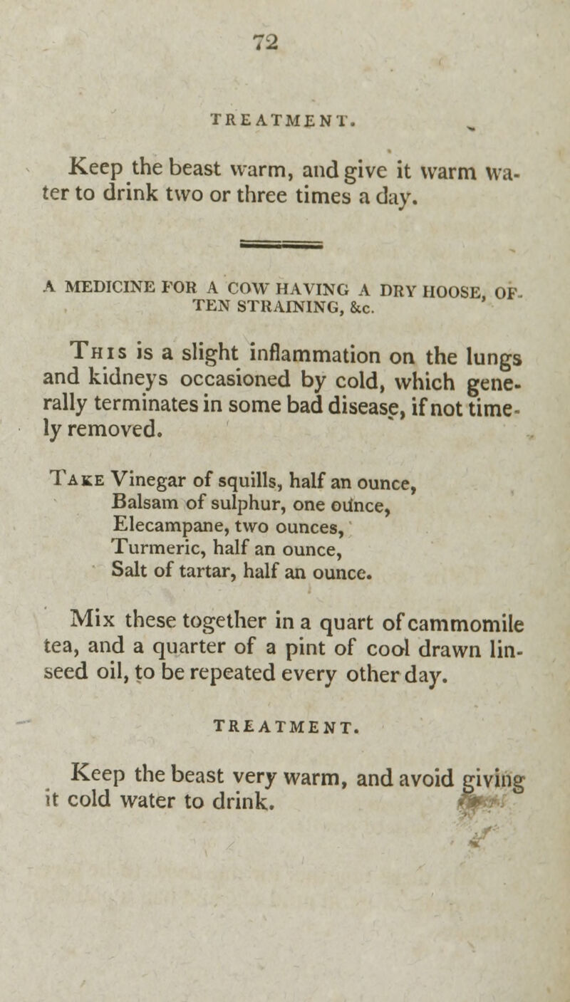 TREATMENT. Keep the beast warm, and give it warm wa- ter to drink two or three times a day. A MEDICINE FOR A COW HAVING A DRY HOOSE OF TEN STRAINING, &c. This is a slight inflammation on the lungs and kidneys occasioned by cold, which gene- rally terminates in some bad disease, if not time- ly removed. Take Vinegar of squills, half an ounce, Balsam of sulphur, one ounce, Elecampane, two ounces, Turmeric, half an ounce, Salt of tartar, half an ounce. Mix these together in a quart of cammomile tea, and a quarter of a pint of cool drawn lin- seed oil, to be repeated every other day. TREATMENT. Keep the beast very warm, and avoid giving it cold water to drink.