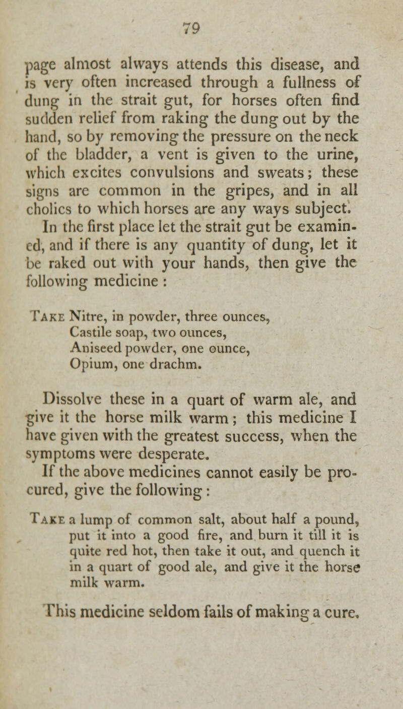 page almost always attends this disease, and is very often increased through a fullness of dung in the strait gut, for horses often find sudden relief from raking the dung out by the hand, so by removing the pressure on the neck of the bladder, a vent is given to the urine, which excites convulsions and sweats; these signs are common in the gripes, and in all cholics to which horses are any ways subject. In the first place let the strait gut be examin- ed, and if there is any quantity of dung, let it be raked out with your hands, then give the following medicine : Take Nitre, in powder, three ounces, Castile soap, two ounces, Aniseed powder, one ounce, Opium, one drachm. Dissolve these in a quart of warm ale, and give it the horse milk warm; this medicine I have given with the greatest success, when the symptoms were desperate. If the above medicines cannot easily be pro- cured, give the following: Take a lump of common salt, about half a pound, put it into a good fire, and burn it till it is quite red hot, then take it out, and quench it in a quart of good ale, and give it the horse milk warm. This medicine seldom fails of making a cure,