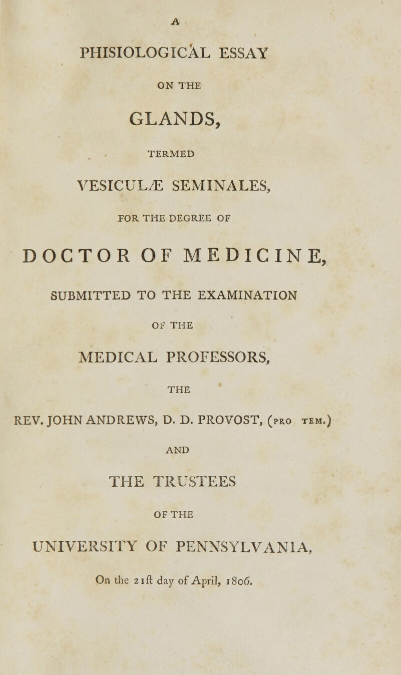 PHISIOLOGICAL ESSAY ON THE GLANDS, TERMED VESICULvE SEMINALES, FOR THE DEGREE OF DOCTOR OF MEDICINE, SUBMITTED TO THE EXAMINATION OF THE MEDICAL PROFESSORS, THE REV. JOHN ANDREWS, D. D. PROVOST, (pro tem.) AND THE TRUSTEES OF THE UNIVERSITY OF PENNSYLVANIA, On the 21 ft day of April, 1806.