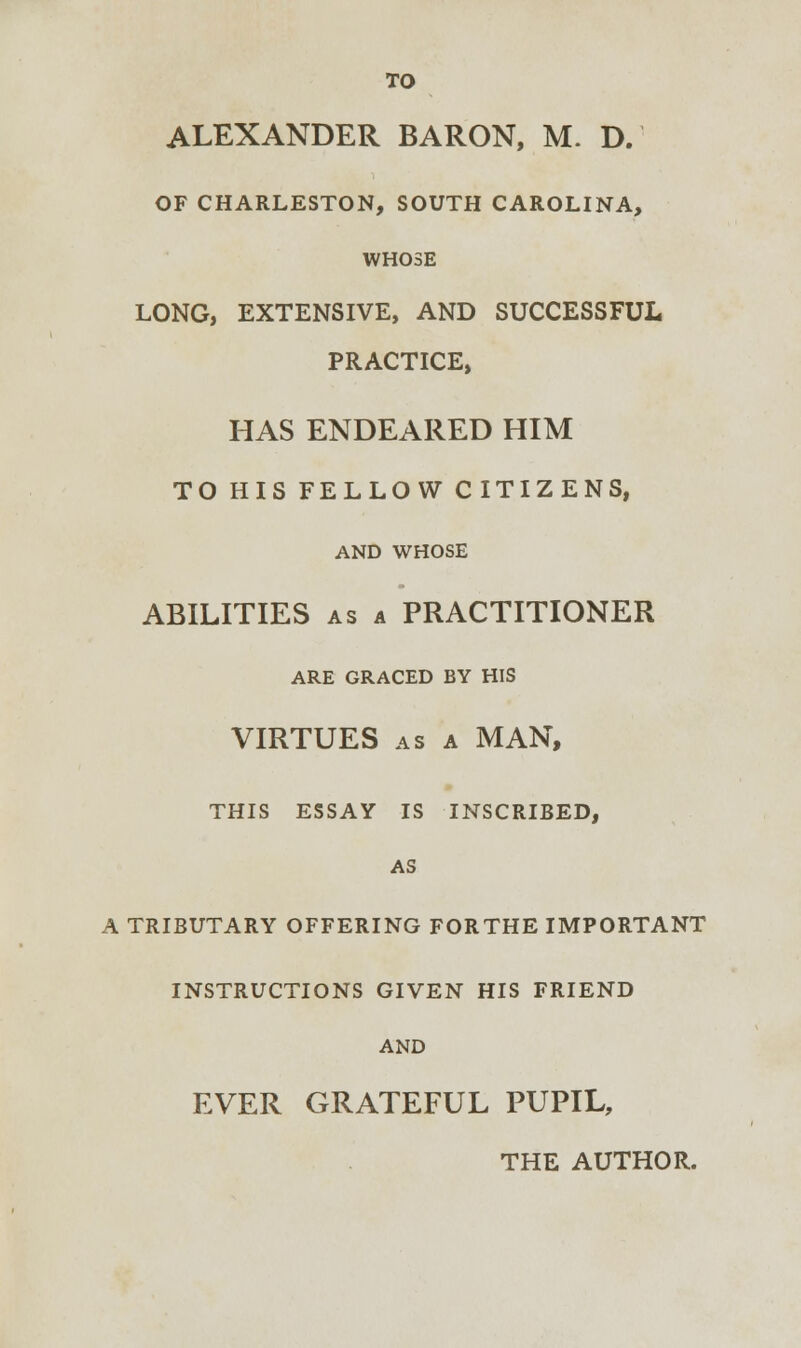 ALEXANDER BARON, M. D. OF CHARLESTON, SOUTH CAROLINA, WHOSE LONG, EXTENSIVE, AND SUCCESSFUL PRACTICE, HAS ENDEARED HIM TO HIS FELLOW CITIZENS, AND WHOSE ABILITIES as a PRACTITIONER ARE GRACED BY HIS VIRTUES as a MAN, THIS ESSAY IS INSCRIBED, AS A TRIBUTARY OFFERING FORTHE IMPORTANT INSTRUCTIONS GIVEN HIS FRIEND AND EVER GRATEFUL PUPIL,