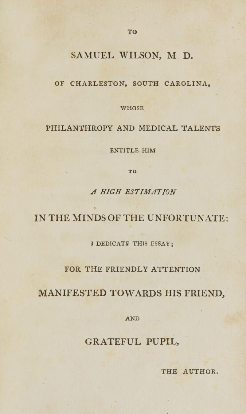 SAMUEL WILSON, M D. OF CHARLESTON, SOUTH CAROLINA, WHOSE PHILANTHROPY AND MEDICAL TALENTS ENTITLE HIM TO A HIGH ESTIMATION IN THE MINDS OF THE UNFORTUNATE I DEDICATE THIS ESSAY; FOR THE FRIENDLY ATTENTION MANIFESTED TOWARDS HIS FRIEND, AND GRATEFUL PUPIL,