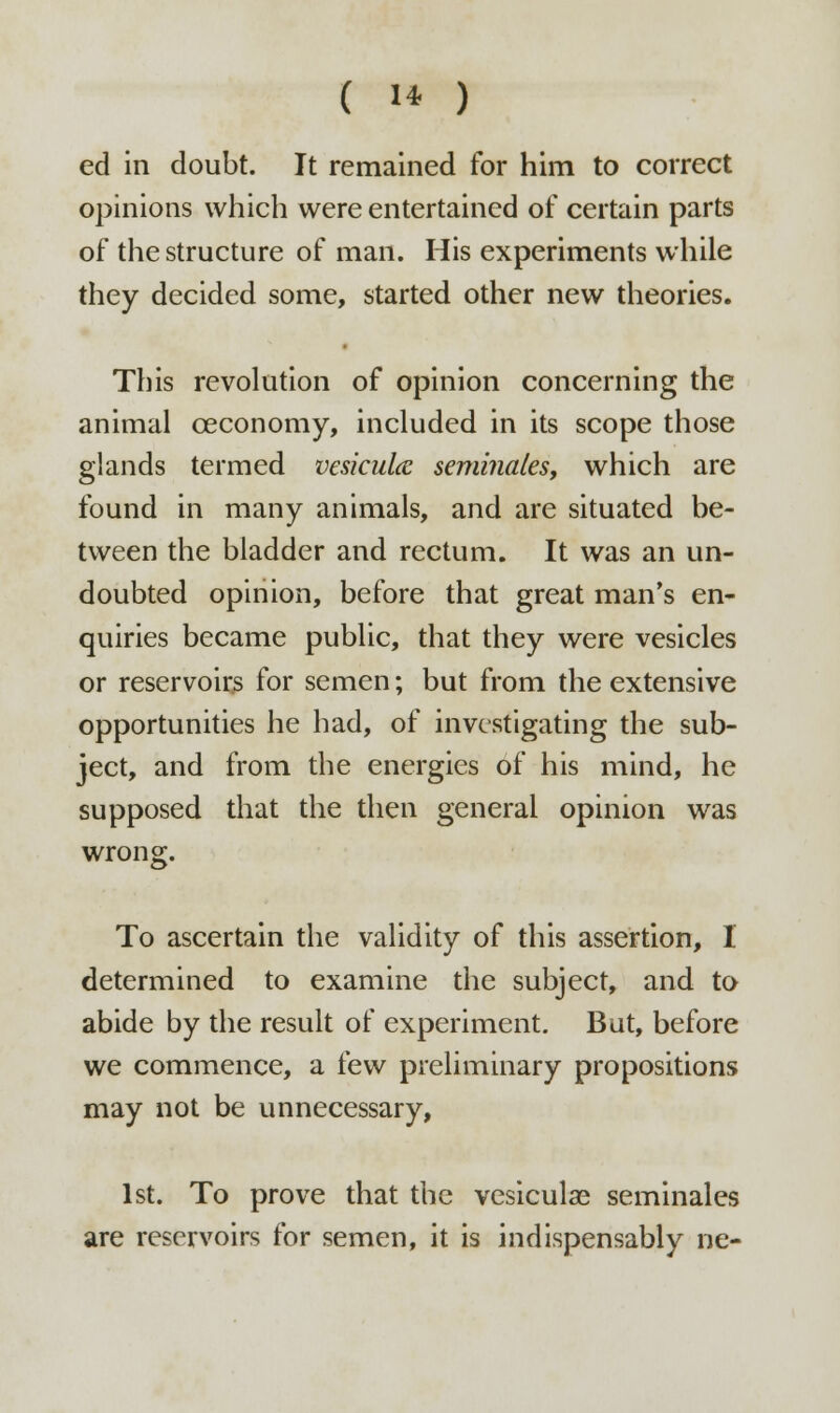 ( 1* ) ed in doubt. It remained for him to correct opinions which were entertained of certain parts of the structure of man. His experiments while they decided some, started other new theories. This revolution of opinion concerning the animal ceconomy, included in its scope those glands termed vesicular semi?iales, which are found in many animals, and are situated be- tween the bladder and rectum. It was an un- doubted opinion, before that great man's en- quiries became public, that they were vesicles or reservoirs for semen; but from the extensive opportunities he had, of investigating the sub- ject, and from the energies of his mind, he supposed that the then general opinion was wrong. To ascertain the validity of this assertion, I determined to examine the subject, and to abide by the result of experiment. But, before we commence, a few preliminary propositions may not be unnecessary, 1st. To prove that the vesiculae seminales are reservoirs for semen, it is indispensably ue-