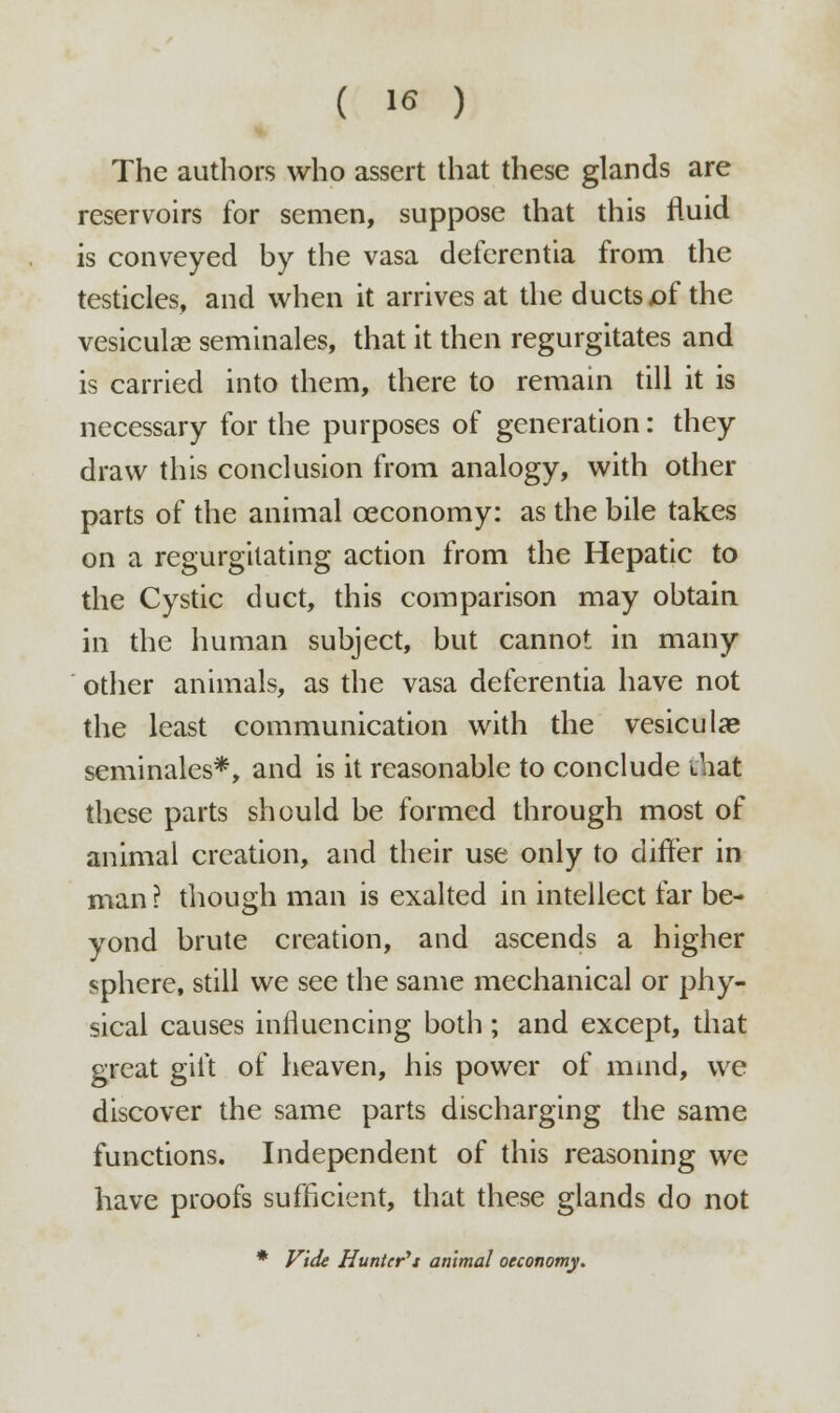 The authors who assert that these glands are reservoirs for semen, suppose that this fluid is conveyed by the vasa deferentia from the testicles, and when it arrives at the ducts x)f the vesiculas seminales, that it then regurgitates and is carried into them, there to remain till it is necessary for the purposes of generation: they draw this conclusion from analogy, with other parts of the animal ceconomy: as the bile takes on a regurgitating action from the Hepatic to the Cystic duct, this comparison may obtain in the human subject, but cannot in many other animals, as the vasa deferentia have not the least communication with the vesiculae seminales*, and is it reasonable to conclude that these parts should be formed through most of animal creation, and their use only to differ in man ? though man is exalted in intellect far be- yond brute creation, and ascends a higher sphere, still we see the same mechanical or phy- sical causes influencing both ; and except, that great gift of heaven, his power of mind, we discover the same parts discharging the same functions. Independent of this reasoning we have proofs sufficient, that these glands do not * Vide Hunter't animal oeconomy.