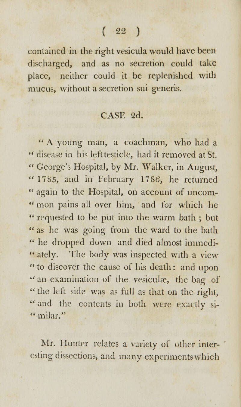 contained in the right vesicula would have been discharged, and as no secretion could take place, neither could it be replenished with mucus, without a secretion sui generis. CASE 2d.  A young man, a coachman, who had a  disease in his left testicle, had it removed at St.  George's Hospital, by Mr. Walker, in August,  17 85, and in February 1786, he returned  again to the Hospital, on account of uncom-  mon pains all over him, and for which he  requested to be put into the warm bath ; but  as he was going from the ward to the bath  he dropped down and died almost immedi-  ately. The body was inspected with a view  to discover the cause of his death: and upon *' an examination of the vesicular, the bag of  the left side was as full as that on the right,  and the contents in both were exactly si-  milar. Mr. Hunter relates a variety of other inter- esting dissections, and many experiments which