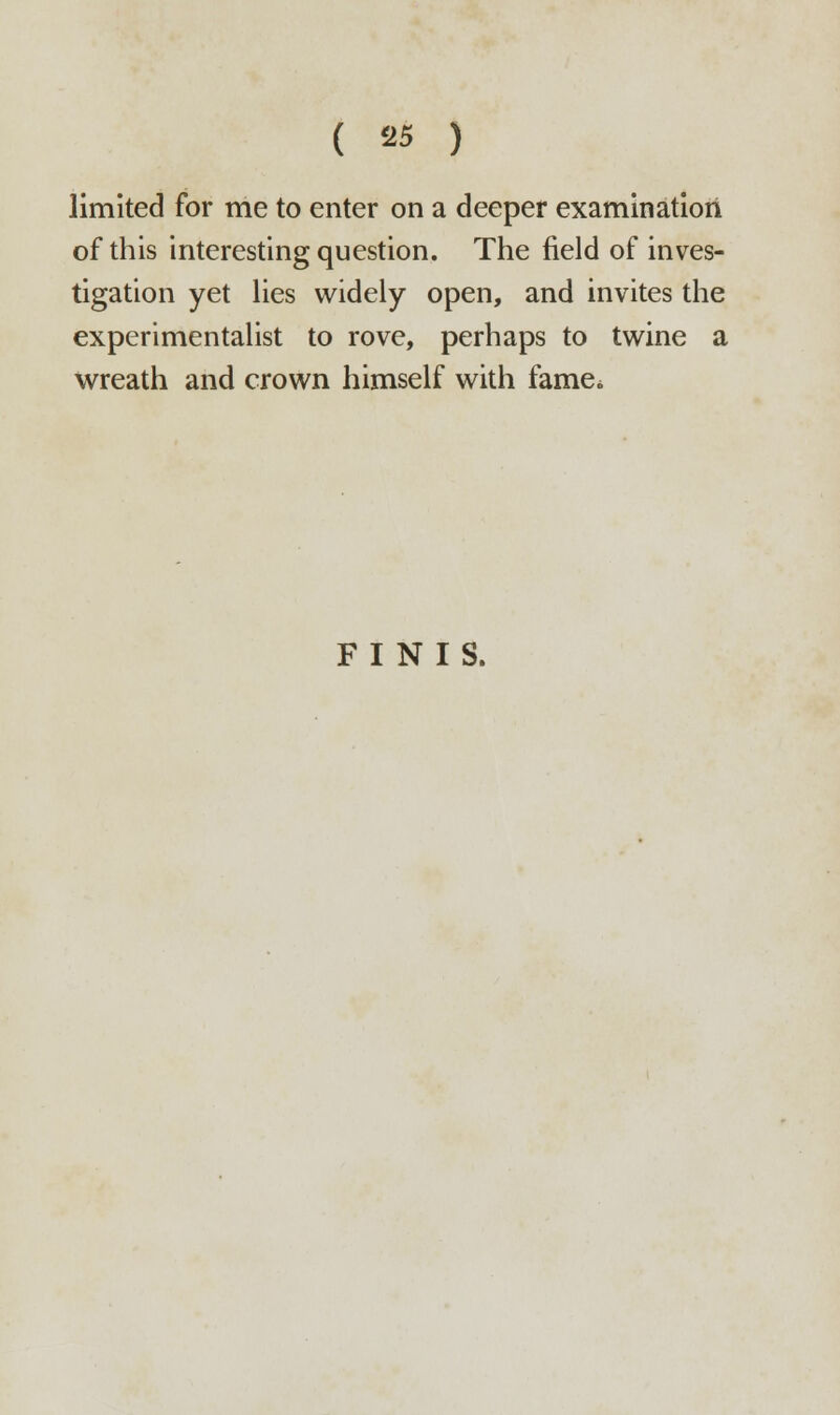 limited for me to enter on a deeper examination of this interesting question. The field of inves- tigation yet lies widely open, and invites the experimentalist to rove, perhaps to twine a wreath and crown himself with fame* FINIS.