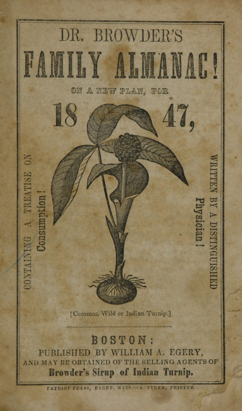 DR. BROWDER'S FAMILY ALMANAC! o 'ZJ EH C: o [Common Wild or Indian Turnip.] BOSTON: PUBLISHED BY WILLIAM A. EGERY, AND MAY BE OBTAINED OF THE SELLING AGENTS OF Browdcr's Sirup of Indian Turnip. rATRIOT PRESS, D VUPF. M AS?.—A IVf.ER, rRINTTK