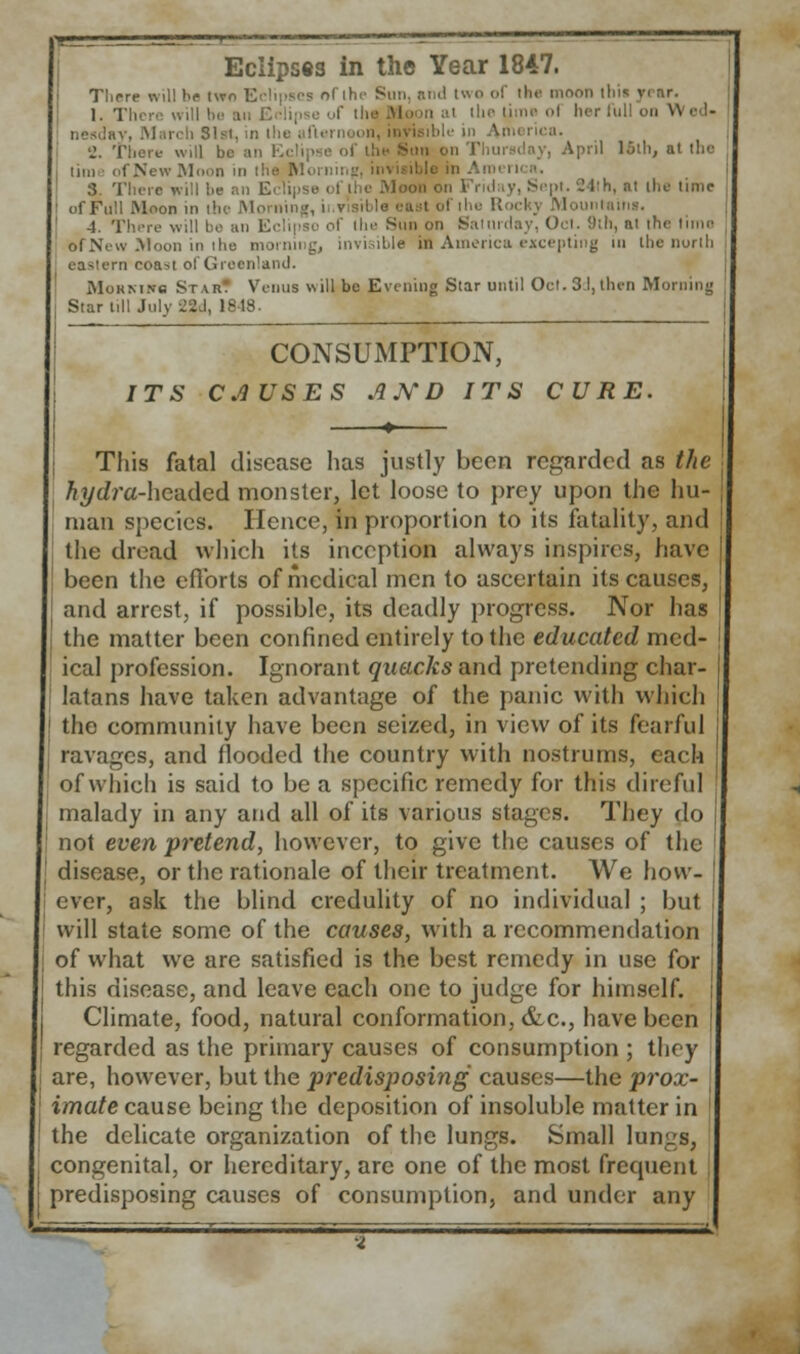 Eclipses in the Year 1847. There will be two Eclipses ol i A two of the moon this year, j, •[ time ol her full on W ed- Vlarch 81st, in the i 'J. There will be an E< sii on Thursday, April loth, at the tin) of New Moon in the Moinin, ini 3. There will he an Eclipse oi the .Moon on Fruhiy, Sept. 24th, at the time ofFull Moon in the Morni Mountains. 4, 'i the Sun on Satti of New Moon in the invisible in America excepting m the north eastern coast ol Greenland. MoRMire Sr \r. Venus will be Evening Star until Oct. 3d,then Morning Star till July 2Std, 18-18. CONSUMPTION, ITS CAUSES AND ITS CURE. This fatal disease has justly been regarded as the h ydr a-hcuded monster, let loose to prey upon the hu- man species. Hence, in proportion to its fatality, and the dread which its inception always inspires, have been the efforts of medical men to ascertain its causes, and arrest, if possible, its deadly progress. Nor has the matter been confined entirely to the educated med- ical profession. Ignorant quacks and pretending char- latans have taken advantage of the panic with which the community have been seized, in view of its fearful ravages, and flooded the country with nostrums, each of which is said to be a specific remedy for this direful malady in any and all of its various stages. They do not even pretend, however, to give the causes of the disease, or the rationale of their treatment. We how- ever, ask the blind credulity of no individual ; but. will state some of the causes, with a recommendation of what we are satisfied is the best remedy in use for this disease, and leave each one to judge for himself. Climate, food, natural conformation, &c, have been regarded as the primary causes of consumption ; they are, however, but the predisposing causes—the prox- imate cause being the deposition of insoluble matter in the delicate organization of the lungs. Small lungs, congenital, or hereditary, are one of the most frequent predisposing causes of consumption, and under any