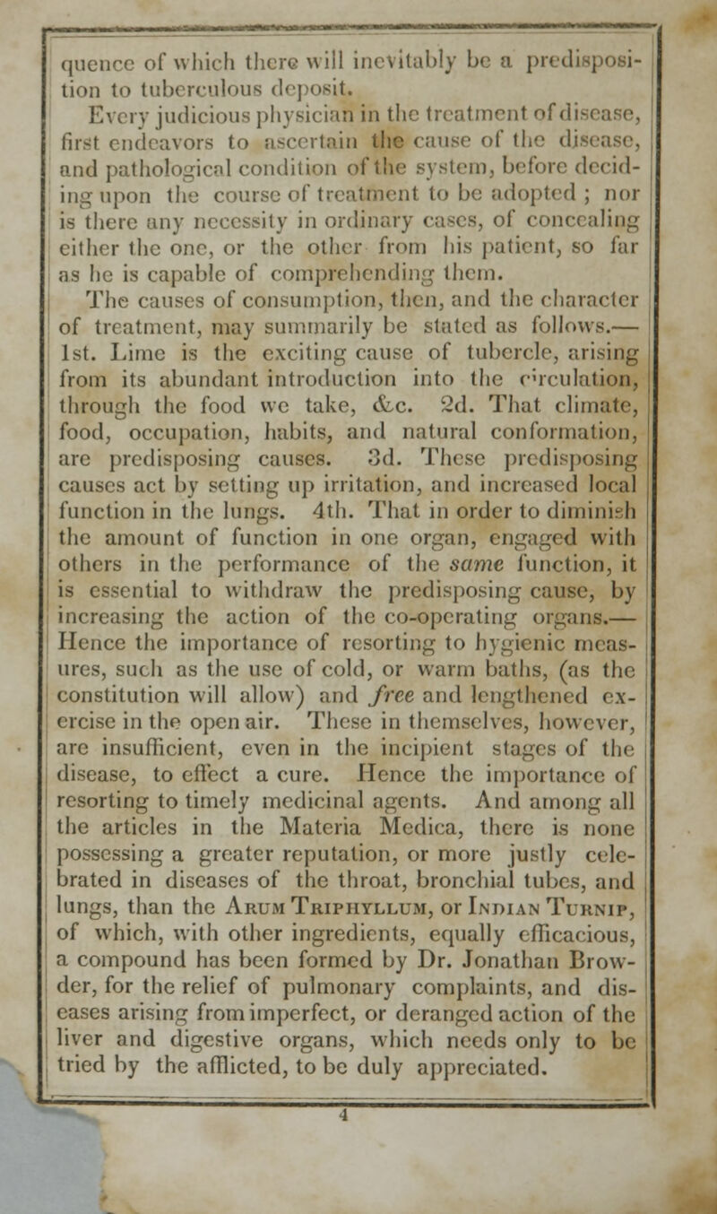 quence of which there will inevitably be a predisposi- tion to tuberculous deposit. Every judicious physician in the treatment of dis>- fust endeavors to ascertain the cause of the disease, and pathological condition of the system, before decid- ing upon the course of treatment to be adopted j nor is there any necessity in ordinary cases, of concealing cither the one, or the other from his patient, so far as he is capable of comprehending them. The causes of consumption, then, and the character of treatment, may summarily be stated as follows.— 1st. Lime is the exciting cause of tubercle, arising from its abundant introduction into the circulation, through the food \vc take, &c. 2d. That, climate, food, occupation, habits, and natural conformation, are predisposing causes. 3d. These predisposing causes act by setting up irritation, and increased local function in the lungs. 4th. That in order to diminish the amount of function in one organ, engaged with others in the performance of the same function, it is essential to withdraw the predisposing cause, by increasing the action of the co-operating organs.— Hence the importance of resorting to hygienic meas- ures, such as the use of cold, or warm baths, (as the constitution will allow) and free and lengthened ex- ercise in the open air. These in themselves, however, arc insufficient, even in the incipient stages of the disease, to effect a cure. Hence the importance of resorting to timely medicinal agents. And among all the articles in the Materia Medica, there is none possessing a greater reputation, or more justly cele- brated in diseases of the throat, bronchial tubes, and lungs, than the Arum Triphyllum, or Indian Turnip, of which, with other ingredients, equally efficacious, a compound has been formed by Dr. Jonathan Brow- der, for the relief of pulmonary complaints, and dis- eases arising from imperfect, or deranged action of the liver and digestive organs, which needs only to be tried by the afflicted, to be duly appreciated.