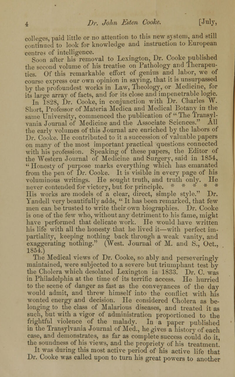 colleges, paid little or no attention to tins new system, and still continued to look for knowledge and instruction to European centres of intelligence. < Soon after his removal to Lexington, Dr. Cooke published the second volume of his treatise on Pathology and Therapeu- tics. Of this remarkable effort of genius and^ labor, we of course express our own opinion in saying, that it is unsurpassed by the profoundest works in Law, Theology, or Medicine, for its large array of facts, and for its close and impenetrable logic. In 1823, Dr. Cooke, in conjunction with Dr. Charles W. Short, Professor of Materia Medica and Medical Botany in the same University, commenced the publication of  The Transyl- vania Journal of Medicine and the Associate Sciences. All the early volumes of this Journal are enriched by the labors of Dr. Cooke. He contributed to it a succession of valuable papers on many of the most important practical questions connected with his profession. Speaking of these papers, the Editor of the Western Journal of Medicine and Surgery, said in 1854,  Honesty of purpose marks everything which has emanated from the pen of Dr. Cooke. It is visible in every page of his voluminous writings. He sought truth, and truth only. He never contended for victory, but for principle. ***** His works are models of a clear, direct, simple style. Dr. Yan dell very beautifully adds,  It has been remarked, that few men can be trusted to write their own biographies. Dr. Cooke is one of the few who, without any detriment to his fame, might have performed that delicate work. He would have written his life with all the honesty that he lived it—with perfect im- partiality, keeping nothing back through a weak vanity, and exaggerating nothing. (West. Journal of M. and S., Oct., 1854.) The Medical views of Dr. Cooke, so ably and perseveringly maintained, were subjected to a severe but triumphant test by the Cholera which desolated Lexington in 1833. Dr. C. was in Philadelphia at the time of its terrific access. He hurried to the scene of danger as fast as the conveyances of the day would admit, and threw himself into the conflict with his wonted energy and decision. He considered Cholera as be- longing to the class of Malarious diseases, and treated it as such, but with a vigor of administration proportioned to the frightful violence of the malady. In a paper published in the Transylvania Journal of Med., he gives a history of each case, and demonstrates, as far as complete success could do it the soundness of his views, and the propriety of his treatment! It was during this most active period of his active life that Dr. Cooke was called upon to turn his great powers to another