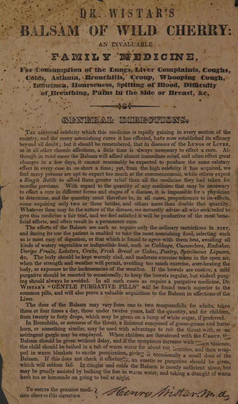 DK- WlSTAfe'S BALSAM OF WILD CHERRY: AN INVALUABLE PAiaiLY MEDICINE, F©a? Consumption of the Idlings, Liver Complaints, Coughs, Colds, Asthma, - Bronchitis',' Croup, Whooping Cough, '. littl uqnza, Hoarseness, Spitting of Blood, Difficulty ©^Breathing, Paths in the Side or Breast, &c, •*• . • • ' », its*. £ Tat universal celebrity which this medicine is rapidly gaining in every section of the country, and the many astonishing cures it has effected, have now established its efficacy beyond all doubt; but it should be remembered, that in diseases of the Lungs or Liver, as in all other chronic affections, a little time is ilways necessary to effect a cure. Al- though in most cases the Balsam will afford almost immediate relief, and often effect great changes in a few days, it cannot reasonably be expected to produce the same salutary effect in every case in so short a time; yet, from the high celebrity it has acquired, we find many persons arc apt to expect too much at the commencement, while others expect a Single Bottle to afford them greater relief than all the medicine they had taken for months previous. With regard to the quantity of any medicino that may be necessary to effect a cure in different forms and stages of a disease, it is impossible for a physician to determine, and the quantity must therefore be, in all cases, proportionate to its effects, some requiring only two or three bottles, and others more than double that quantity. Whatever then may be the nature of the disease, wc earnestly advise all who seek relief to give this medicine a fair trial, and we feel satisfied it will be productive of the most bene- ficial effects, and often result in a permanent cure. The effects of the Balsam are such as require only the ordinary restrictions in diet, and during its use the patient is enabled to take the most nourishing food, selecting such as is most easy of digestion, or that which is found to agree with them best, avoiding all kinds of watery vegetables or indigestible food, such as Cabbage, Cucumbers, Radishes, Unripe Fruits, Lobsters, Crabs, Fresh Bread or Cakes, Pastry, Spirituous Liquors, S(C. The body should be kept warmly clad, and moderate exercise taken in the open air, when the strength and weather will permit, avoiding too much exercise, over-heating the body, or exposure to the inclemencies of the weather. If the bowels are costive, a mild purgative should be resorted to occasionally, to keep the bowels regular, but violent purg- ing should always be avoided. In all such cases as require a purgative medicine, Dr. I Wistab's GENTLE PURGATIVE PILLS will be found much superior to the common pills, and will also prove a valuable acquisition to the Balsam in affections of the Liver. The dose of the Balsam may vary from one te two teaspoonfulls for adults, taken three or four times a day, those under twelve years, half the quantity, and for children, from twenty to forty drops, which may be given on a lump of white sugar, if preferred. In Bronchitis, or soreness of the throat, a liniment composed of goose-grease and harts- horn, or something similar, may be used with advantage to rub the throat with, or an astringent gargle may be employed. When children are threatened with the Cuoup, t>- Balsam should be given without delay, and if the symptoms increase with ^ ucri violence the child should be bathed in a tub of warm water for about ten - /.r-les ail th ' ped in warm blankets to excite perspiration, giving ■[ occasionally1 a small dosToTtho* Balsam. If this uoes not check it effectually, an emetic or pur?ative should be { which will seldom fail. In cGugns and colds the Balsam is mostly sufficient alone, but may be greatly assisted by batlung the feet in v;arm water, and taking a draught of warm herb tea or lemonade on going to bed at ni^ht To secure the genuine medi-} ^^^^^ s^z J *£-- ^jt» , cine observe this signature \ '^^t^WWsV'HsZ&'r&fy. CL~