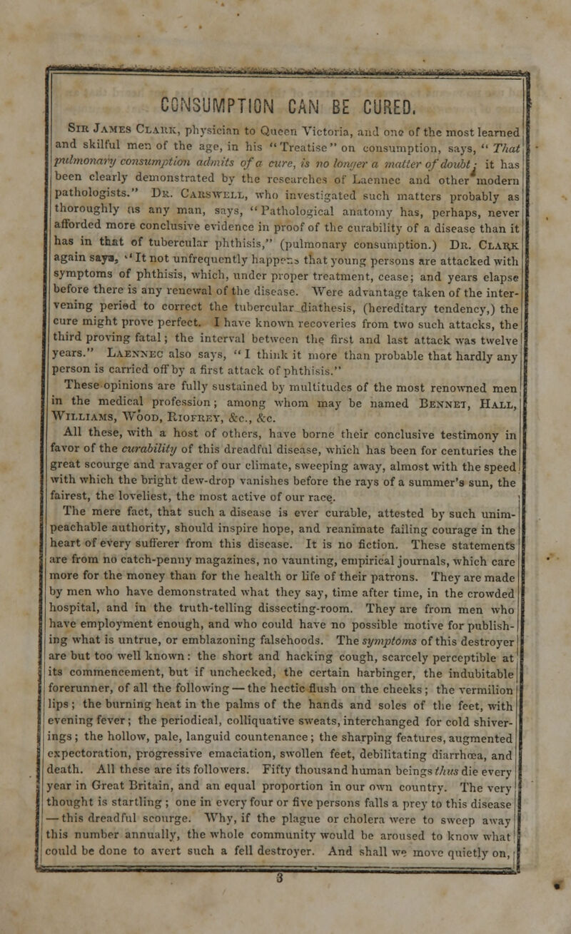 ^±^^~m^m.\lM?mfilAimAi^^Jkttm^r^ ' 1'-Wlif I I -■HlfriiimV CONSUMPTION CAN BE CURED, Sin James Claiuc, physician to Queen Victoria, and one of the most learned and skilful men of the age, in his Treatise on consumption, says,  That pulmonary consumption admits of a cure, is no longer a matter of doubt: it has been clearly demonstrated by the researches of Laennec and other modern pathologists. Dr. C Alts well, who investigated such matters probably as thoroughly (is any man, says, Pathological anatomy has, perhaps, never afforded more conclusive evidence in proof of the curability of a disease than it has in that of tubercular phthisis, (pulmonary consumption.) Dn. Clahk. again saya, <■' It not unfrequcntly happ?r.s that young persons are attacked with symptoms of phthisis, which, under proper treatment, cease; and years elapse before there is any renewal of the disease. Were advantage taken of the inter- vening peried to correct the tubercular diathesis, (hereditary tendency,) the cure might prove perfect. I have known recoveries from two such attacks, the third proving fatal; the interval between the first and last attack was twelve years. Laennec also says,  I think it more than probable that hardly any person is carried off by a first attack of phthisis. These opinions are fully sustained by multitudes of the most renowned men in the medical profession; among whom may be named Bennet, Hall, Williams, Wood, Hiofkey, &c, &c. All these, with a host of others, have borne their conclusive testimony in favor of the curability of this dreadful disease, which has been for centuries the great scourge and ravager of our climate, sweeping away, almost with the speed with which the bright dew-drop vanishes before the rays of a summer's sun, the fairest, the loveliest, the most active of our race. The mere fact, that such a disease is ever curable, attested by such unim- peachable authority, should inspire hope, and reanimate failing courage in the heart of every sufferer from this disease. It is no fiction. These statements are from no catch-penny magazines, no vaunting, empirical journals, which care more for the money than for the health or life of their patrons. They are made by men who have demonstrated what they say, time after time, in the crowded hospital, and in the truth-telling dissecting-room. They are from men who have employment enough, and who could have no possible motive for publish- ing what is untrue, or emblazoning falsehoods. The sy?nptoms of this destroyer are but too well known: the short and hacking cough, scarcely perceptible at its commencement, but if unchecked, the certain harbinger, the indubitable forerunner, of all the following — the hectic flush on the cheeks ; the vermilion lips; the burning heat in the palms of the hands and soles of the feet, with evening fever ; the periodical, colliquative sweats, interchanged for cold shiver- ings; the hollow, pale, languid countenance; the sharping features, augmented expectoration, progressive emaciation, swollen feet, debilitating diarrhoea, and death. All these are its followers. Fifty thousand human beings thus die every year in Great Britain, and an equal proportion in our own country. The very thought is startling ; one in every four or five persons falls a prey to this disease — this dreadful scourge. Why, if the plague or cholera were to sweep away this number annually, the whole community would be aroused to know what could be done to avert such a fell destroyer. And shall we move quietly on,