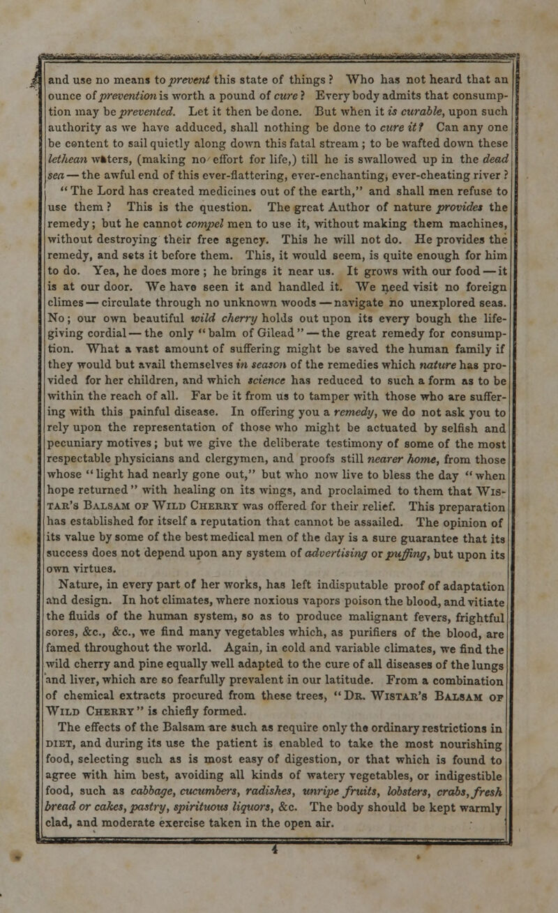 f.TiVii- * p -4JgM>^.-~'—^tnHnrnmVtlftf i iTf' * nrfi]tl i VlmKiilcifr»*»jft Vl ntTlMattg' 1 i and use no means to prevent this state of things ? Who has not heard that an ounce of prevention is worth a pound of cure ? Everybody admits that consump tion may be prevented. Let it then be done. But when it is curable, upon such authority as we have adduced, shall nothing be done to cure it t Can any one be content to sail quietly along down this fatal stream ; to be wafted down these lethean wfcters, (making no effort for life,) till he is swallowed up in the dead sea— the awful end of this ever-flattering, ever-enchanting* ever-cheating river ?  The Lord has created medicines out of the earth, and shall men refuse to use them ? This is the question. The great Author of nature provides the remedy; but he cannot compel men to use it, without making them machines, without destroying their free agency. This he will not do. He provides the remedy, and sets it before them. This, it would seem, is quite enough for him to do. Yea, he does more ; he brings it near us. It grows with our food — it is at our door. We have seen it and handled it. We need visit no foreign climes—circulate through no unknown woods — navigate no unexplored seas. No; our own beautiful wild cherry holds out upon its every bough the life- giving cordial—the only balm of Gilead — the great remedy for consump- tion. What a vast amount of suffering might be saved the human family if they would but avail themselves in season of the remedies which nature has pro- vided for her children, and which science has reduced to such a form as to be within the reach of all. Far be it from us to tamper with those who are suffer- ing with this painful disease. In offering you a remedy, we do not ask you to rely upon the representation of those who might be actuated by selfish and pecuniary motives; but we give the deliberate testimony of some of the most respectable physicians and clergymen, and proofs still nearer home, from those whose  light had nearly gone out, but who now live to bless the day  when hope returned with healing on its wings, and proclaimed to them that Wis- tar's Balsam of Wild Cherry was offered for their relief. This preparation has established for itself a reputation that cannot be assailed. The opinion of its value by some of the best medical men of the day is a sure guarantee that its success does not depend upon any system of advertising ox puffing, but upon its own virtues. Nature, in every part of her works, has left indisputable proof of adaptation and design. In hot climates, where noxious vapors poison the blood, and vitiate the fluids of the human system, so as to produce malignant fevers, frightful sores, &c, &c., we find many vegetables which, as purifiers of the blood, are famed throughout the world. Again, in cold and variable climates, we find the wild cherry and pine equally well adapted to the cure of all diseases of the lungs and liver, which are so fearfully prevalent in our latitude. From a combination of chemical extracts procured from these trees, Dr. Wistar's Balsam of Wild Cherry  is chiefly formed. The effects of the Balsam are such as require only the ordinary restrictions in diet, and during its use the patient is enabled to take the most nourishing food, selecting such as is most easy of digestion, or that which is found to agree with him best, avoiding all kinds of watery vegetables, or indigestible food, such as cabbage, cucumbers, radishes, unripe fruits, lobsters, crabs, fresh bread or cakes, pastry, spirituous liquors, &c. The body should be kept warmly clad, and moderate exercise taken in the open air.