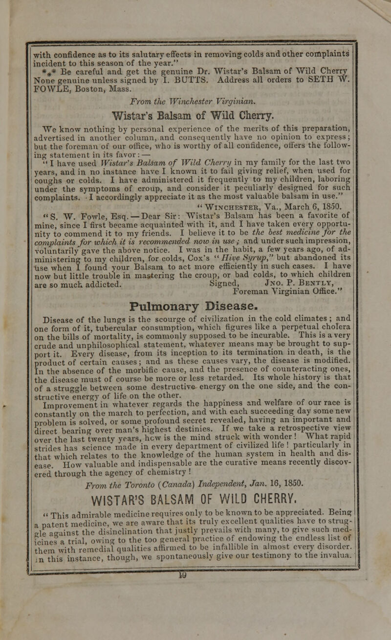 •with confidence as to its salutary effects in removing colds and other complaints' incident to this season of the year. *#* Be careful and get the genuine Dr. Wistar's Balsam of Wild Cherry None genuine unless signed by I. BUTTS. Address all orders to SETH W. FOWLE. Boston, Mass. From the Winchester Virginian. Wistar's Balsam of Wild Cherry. We know nothing by personal experience of the merits of this preparation, advertised in another column, and consequently have no opinion to express; but the foreman of our oifice, who is worthy of all confidence, offers the follow- ing statement in its favor : —  I have used Wistar's Balsam of Wild Cherry in my family for the last two years, and in no instance have I known it to fail giving relief, when used for coughs or colds. I have administered it frequently to my children, laboring under the symptoms of croup, and consider it peculiarly designed for such complaints. I accordingly appreciate it as the most valuable balsam in use.  Winchester, Va., March 6, 18-50.  S. W. Fowle, Esq. — Dear Sir: Wistar's Balsam has been a favorite of mine, since I first became acquainted with it, and I have taken every opportu- nity to commend it to my friends. I believe it to be the best medicine for the complaints for which it is recommended now in use; and under such impression, voluntarily gave the above notice. I was in the habit, a few years ago, of ad- ministering to my children, for colds, Cox's Hive Si/rup, but abandoned its Use when 1 found your Balsam to act more efficiently in such cases. I have now but little trouble in mastering the croup, or bad colds, to which children are so much addicted. Signed, J.no. P. Bently, Foreman Virginian Office. Pulmonary Disease. Disease of the lungs is the scourge of civilization in the cold climates ; and one form of it, tubercular consumption, which figures like a perpetual cholera on the bills of mortality, is commonly supposed to be incurable. This is a very crude and unphilosophical statement, whatever means may be brought to sup- port it. Every disease, from its inception to its termination in death, is the product of certain causes ; and as these causes vary, the disease is modified. In the absence of the morbific cause, and the presence of counteracting ones, the disease must of course be more or less retarded. Its whole history is that of a struggle between some destructive energy on the one side, and the con- structive energy of life on the other. Improvement in whatever regards the happiness and welfare of our race is constantly on the march to perfection, and with each succeeding day some new problem is solved, or some profound secret revealed, having an important and direct bearing over man's highest destinies. If we take a retrospective view over the last twenty years, hew is the mind struck with wonder ! What rapid strides has science made in every department of civilized life ! particularly in that which relates to the knowledge of the human system in health and dis- ease. How valuable and indispensable are the curative means recently discov- ered through the agency of chemistry ! From the Toronto (Canada) Independent, Jan. 16, 1850. WISTAR'S BALSAM OF WILD CHERRY.  This admirable medicine requires only to be known to be appreciated. Being a patent medicine, we nre aware that its truly excellent qualities have to strug- gle aeainst the disinclination that justly prevails with many, to give such med- icines a trial owing to the too general practice of endowing the endless list of them with remedial qualities affirmed to be infallible in almost every disorder, m this instance, though, we spontaneously give our testimony to the mvalua. — W