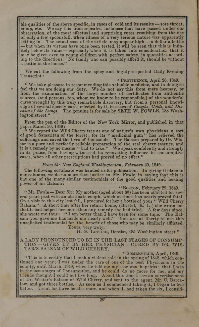 ble qualities of the above specific, in cases of cold and its results — sore throat, croup, etc. VVe say this from repeated instances that have passed under our observation, of the most effectual and surprising cures resulting from the use of only a few spoonsfull, when illness of a very serious nature was apparently setting in. The actual cost of the article may appear high — a dollar a bottle — but when its virtues have once been tested, it will be seen that this is infin- itely below its value — especially when it is taken into consideration that it may be given even to young children with perfect safety, in quantities accord- ing to the directions. No family who can possibly afford it, should be without a bottle in the house. We cut the following from the spicy aud highly respected Daily Evening Transcript:  Providence, April 26, 1849. We take pleasure in recommending this valuable medicine, and in doing so feel that we are doing our duty. We do not say this from mere hearsay, or from the examination of the large number of certificates from authentic sources, (and persons, too, whom we know to be responsible,) of the wonderful cures wrought by this truly remarkable discovery, but from a personal knowl- edge of several speedy cures effected by it, in cases of Coughs, Colds, and Dis- eases of tJie Lungs. The genuine is for sale by SETH W. FOWLE, 138 Wash- ington street. From the pen of the Editor of the New York Mirror, and published in that paper March 30, 1849 :  We regard the Wild Cherry tree as one of nature's own physicians, a sort of good Samaritan of the forest; for its  medicinal gum  has relieved the sufferings and saved the lives of thousands. The Balsam prepared by Dr. Wis- tar is a pure and perfectly reliable preparation of the real cherry essence, and it is a remedy by no means  bad to take. VVe speak confidently and strongly in its praise, from having witnessed its renovating influence in consumptive cases, when all other prescriptions had proved of no effect. From the New England Washingtonian, February 29, 1849. The following certificate was handed us for publication. In giving it place in our columns, we do no more than justice to Mr. Fowle, in saying that this is but one of the many similar testimonials of the good qualities and healing power of his Balsam:  Boston, February 29, 1849.  Mr. Fowle— Dear Sir: My mother (aged about 80) has been afflicted for sev- eral years past with an obstinate cough, which at times has nearly proved fatal. On a visit to this city last fall, I procured for her a bottle of your  Wild Cherry Balsam. A short time after her return home, (Bristol, R. I.,) she wrote me that it had helped her more than any remedy she had tried. A few days since, she wrote mc thus :  I am better than I have been for some time. The Bal- sam you gave me has made mc nearly well. You are at liberty to use this unsolicited testimonial for the benefit of those who may be similarly afflicted. Yours, very truly, H. G. Luthek, Dentist, 485 Washington street. A LADY PRONOUNCED TO BE IN THE LAST STAGES OF CONSUMP- TION—GIVEN UP BY HER PHYSICIAN — CURED BY DR. WIS- TAR'S BALSAM OF WILD CHERRY.  Somekvili.e, April, 1849.  This is to certify that I took a violent cold in the spring of 1848, which con- tinued one year; I was under the care of one of the best Physicians in the county, until March, 1849, when he told me my case was hopeless ; that I was in the last stages of Consumption, and he could do no more for me, and my friends thought I could not live long. About this time I saw an advertisement of Dr. Wistar's Balsam of Wild Cherry, and sent to the agent, Mr. C. Barca- low, and got three bottles. As soon as I commenced taking it, I began to feel better. I sent for three bottles more, and when I had taken the six, I consid-