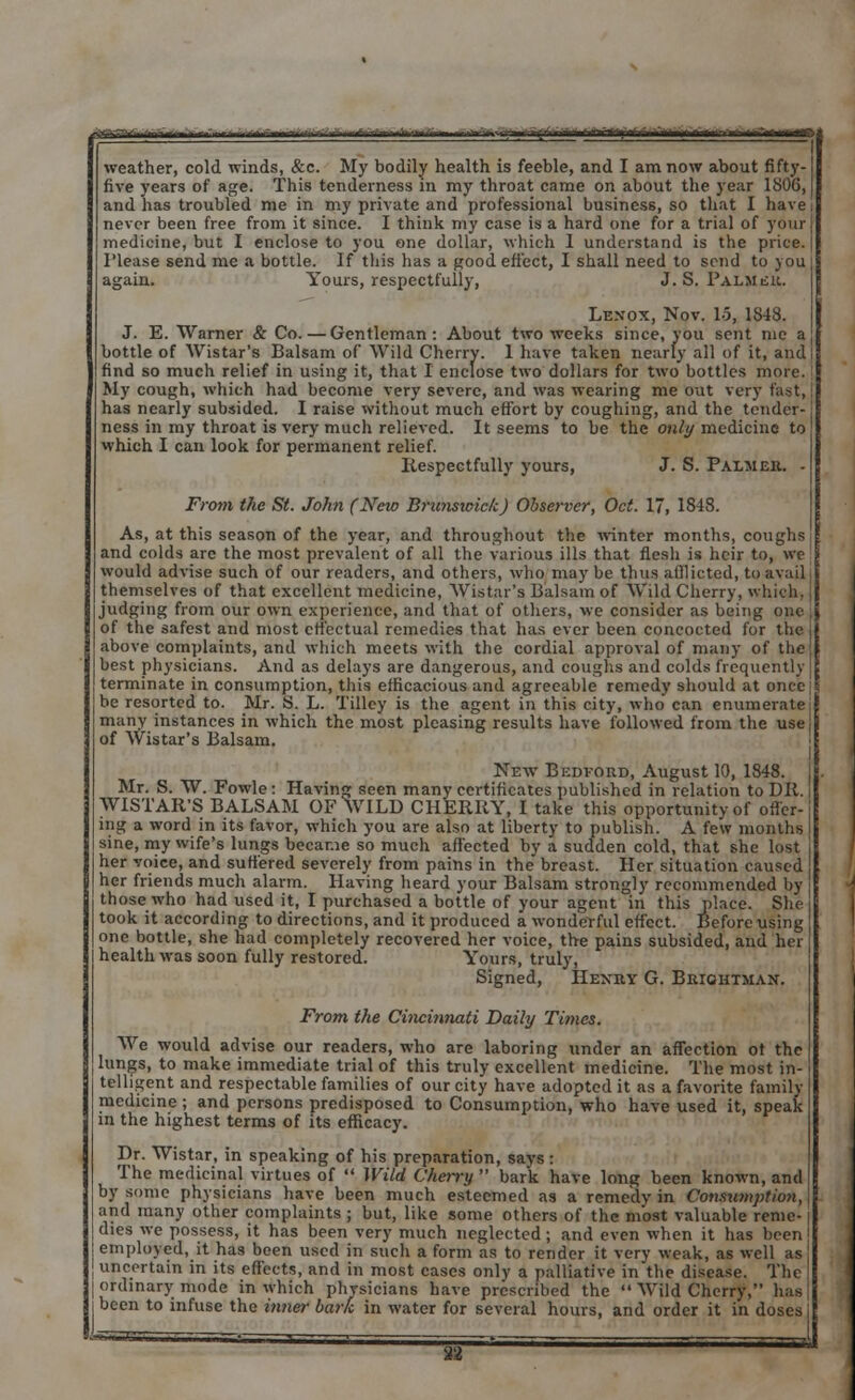 rf-f>-'-■--■*—• - — * i i if ' i —■--■' ifn-'.ii hmri-i mrifcutw-' |/ \i t uatUtfCtBm^MtmM^^m weather, cold winds, &c. My bodily health is feeble, and I am now about fifty- five years of age. This tenderness in my throat came on about the year 1S06, and has troubled me in my private and professional business, so that I have never been free from it since. I think my case is a hard one for a trial of your medicine, but I enclose to you one dollar, which I understand is the price. Please send me a bottle. If this has a good effect, I shall need to send to you again. Yours, respectfully, J. S. Palmer. Lexox, Nov. 15, 1343. J. E. Warner & Co. — Gentleman: About two weeks since, you sent me a bottle of Wistar's Balsam of Wild Cherry. 1 have taken nearly all of it, and find so much relief in using it, that I enclose two dollars for two bottles more. My cough, which had become very severe, and was wearing me out very fast, has nearly subsided. I raise without much effort by coughing, and the tender- ness in my throat is very much relieved. It seems to be the only medicine to which I can look for permanent relief. Respectfully yours, J. S. Palmer. - From the St. John (New Brunswick) Observer, Oct. 17, 1848. As, at this season of the year, and throughout the winter months, coughs j and colds arc the most prevalent of all the various ills that flesh is heir to, we \ would advise such of our readers, and others, who may be thus afflicted, to avail 11 themselves of that excellent medicine, Wistar's Balsam of Wild Cherry, which. \ judging from our own experience, and that of others, we consider as being one \ of the safest and most effectual remedies that has ever been concocted for the above complaints, and which meets with the cordial approval of many of the best physicians. And as delays are dangerous, and coughs and colds frequently | j terminate in consumption, this efficacious and agreeable remedy should at once be resorted to. Mr. S. L. Tilley is the agent in this city, who can enumerate many instances in which the most pleasing results have followed from the use j I of Wistar's Balsam. New Bedford, August 10, 1848. Mr. S. W. Fowle : Having seen many certificates published in relation to DR. WISTAR'S BALSAM OF WILD CHERRY, I take this opportunity of offer-; ing a word in its favor, which you are also at liberty to publish. A few months I sine, my wife's lungs became so much affected by a sudden cold, that she lost i her voice, and suffered severely from pains in the breast. Her situation caused j her friends much alarm. Having heard your Balsam strongly recommended by those who had used it, I purchased a bottle of your agent in this place. She took it according to directions, and it produced a wonderful effect. Before using one bottle, she had completely recovered her voice, the pains subsided, and her health was soon fully restored. Yours, truly, Signed, Hexry G. Briohtman. From the Cincinnati Daily Times. We would advise our readers, who are laboring under an affection of the lungs, to make immediate trial of this truly excellent medicine. The most In- telligent and respectable families of our city have adopted it as a favorite family medicine ; and persons predisposed to Consumption, who have used it, speak in the highest terms of its efficacy. Dr. Wistar, in speaking of his preparation, says : The medicinal virtues of  Wild Cherry  bark have long been known, and by some physicians have been much esteemed as a remedy in Consumption, and many other complaints ; but, like some others of the most valuable reme- dies we possess, it has been very much neglected ; and even when it has been employed, it has been used in such a form as to render it very weak, as well as uncertain in its effects, and in most cases only a palliative in the disease. The ordinary mode in which physicians have prescribed the  Wild Cherry, has been to infuse the inner bark in water for several hours, and order it in doses I SHI