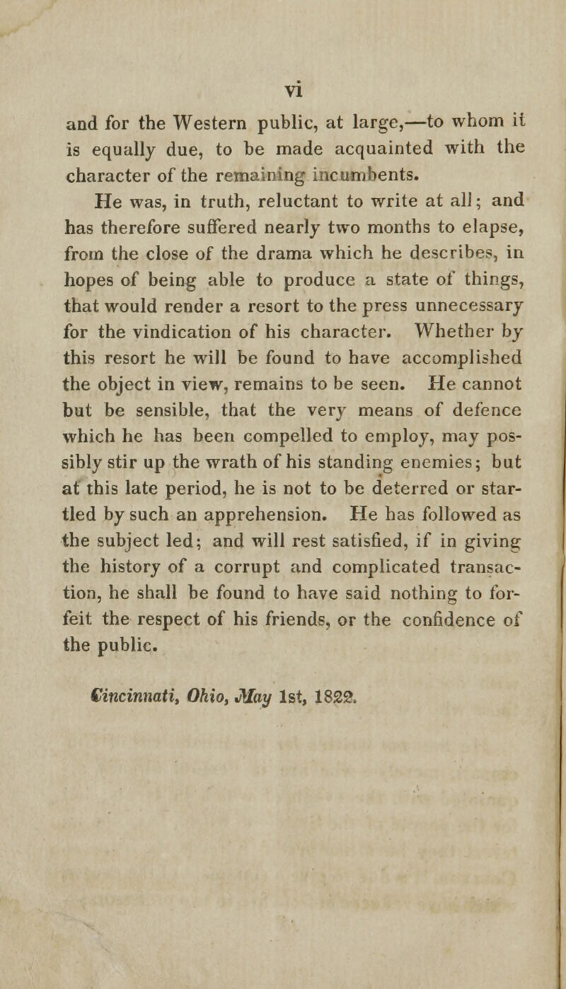 and for the Western public, at large,—to whom il is equally due, to be made acquainted with the character of the remaining incumbents. He was, in truth, reluctant to write at all; and has therefore suffered nearly two months to elapse, from the close of the drama which he describes, in hopes of being able to produce a state of things, that would render a resort to the press unnecessary for the vindication of his character. Whether by this resort he will be found to have accomplished the object in view, remains to be seen. He cannot but be sensible, that the very means of defence which he has been compelled to employ, may pos- sibly stir up the wrath of his standing enemies; but at this late period, he is not to be deterred or star- tled by such an apprehension. He has followed as the subject led; and will rest satisfied, if in giving the history of a corrupt and complicated transac- tion, he shall be found to have said nothing to for- feit the respect of his friends, or the confidence of the public. Cincinnati, Ohio, May 1st, 1822.