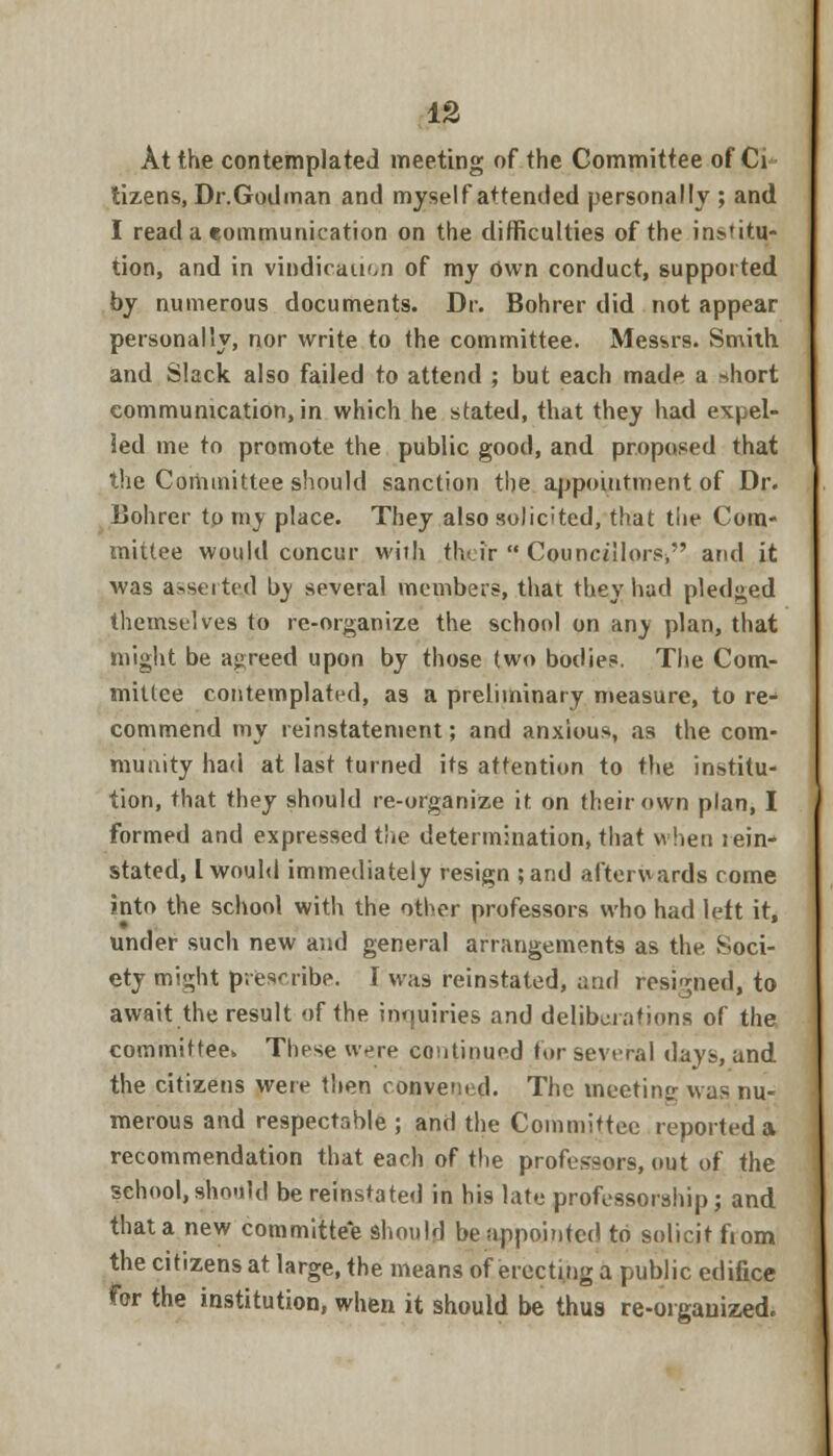 At the contemplated meeting of the Committee of Ci tizens, Dr.Godman and myself attended personally ; and I read a communication on the difficulties of the institu- tion, and in vindication of my own conduct, supported by numerous documents. Dr. Bohrer did not appear personally, nor write to (he committee. Messrs. Smith and Slack also failed to attend ; but each made a short communication, in which he stated, that they had expel- led me to promote the public good, and proposed that the Committee should sanction the appointment of Dr. Bohrer tp my place. They also solicited, that the Com- mittee would concur with their  Councillors^ and it was asserted by several members, that they had pledged themselves to re-organize the school on any plan, that might be agreed upon by those two bodies. The Com- mittee contemplated, as a preliminary measure, to re- commend my reinstatement; and anxious, as the com- munity had at last turned its attention to the institu- tion, that they should re-organize it on their own plan, I formed and expressed the determination, that when lein- stated, I would immediately resign ;and afterwards come into the school with the other professors who had left it, under such new and general arrangements as the Soci- ety mi'^ht prescribe. I was reinstated, and resigned, to await the result of the inquiries and deliberations of the committee These were continued for several days, and the citizens were then convened. The meeting was nu- merous and respectable ; and the Committee reported a recommendation that each of the professors, out of the school,should be reinstated in his late professorship; and thata new committee should be appointed to solicit fiom the citizens at large, the means of erecting a public edifice for the institution, when it should be thus re-organized.