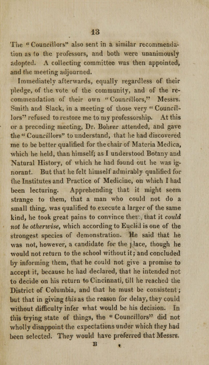 The  Councillors also sent in a similar recommenda- tion as to the professors, and both were unanimously adopted. A collecting committee was then appointed, and the meeting adjourned. Immediately afterwards, equally regardless of their pledge, of the vote of the community, and of the re- commendation of their own  Councillors, Messrs. Smith and Slack, in a meeting of those very  Council- lors refused to restore me to my professorship. At this or a preceding meeting, Dr. Bohrer attended, and gave the  Councillors to understand, that he had discovered me to be better qualified for the chair of Materia Medica, •which he held, than himself; as I understood Botany and Natural History, of which he had found out he was ig- norant. But that he felt himself admirably qualified for the Institutes and Practice of Medicine, on which I had been lecturing. Apprehending that it might seem strange to them, that a man who could not do a small thing, was qualified to execute a larger of the same kind, he took great pains to convince ther;:, that it could not be otherwise, which according to Euclid is one of the strongest species of demonstration. He said that he was not, however, a candidate for the j lace, though he would not return to the school without it; and concluded by informing them, that he could not give a promise to accept it, because he had declared, that he intended not to decide on his return to Cincinnati, till he reached the District of Columbia, and that he must be consistent; but that in giving this as the reason for delay, they could without difficulty infer what would be his decision. In this trying state of things, the u Councillors did not wholly disappoint the expectations under which they had been selected. They would have preferred that Messrs,