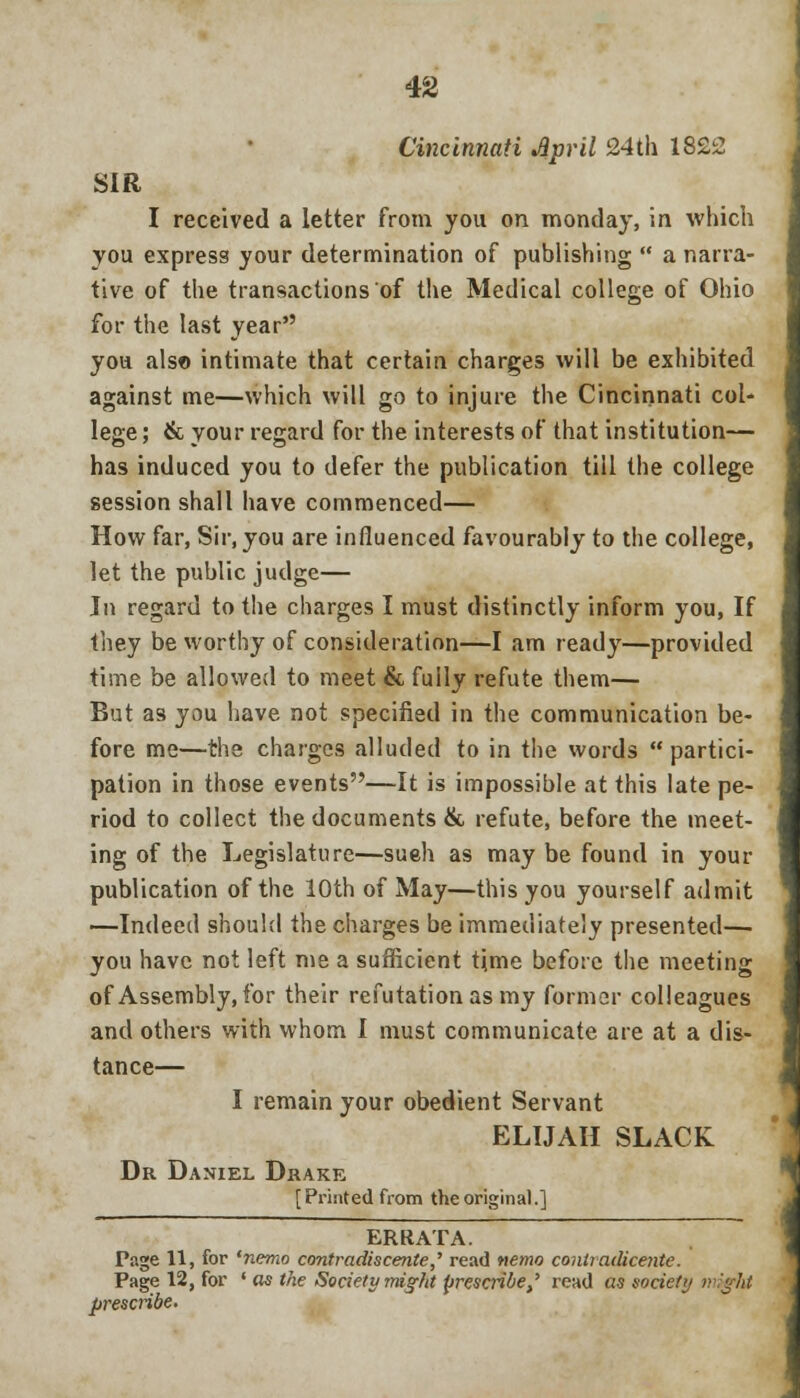 Cincinnati April 24th 1822 SIR I received a letter from you on monday, in which you express your determination of publishing  a narra- tive of the transactions of the Medical college of Ohio for the last year you also intimate that certain charges will be exhibited against me—which will go to injure the Cincinnati col- lege ; & your regard for the interests of that institution— has induced you to defer the publication till the college session shall have commenced— How far, Sir, you are influenced favourably to the college, let the public judge— In regard to the charges I must distinctly inform you, If they be worthy of consideration—I am ready—provided time be allowed to meet & fully refute them— But as you have not specified in the communication be- fore me—the charges alluded to in the words partici- pation in those events—It is impossible at this late pe- riod to collect the documents & refute, before the meet- ing of the Legislature—sueh as may be found in your publication of the 10th of May—this you yourself admit —Indeed should the charges be immediately presented— you have not left me a sufficient time before the meeting of Assembly, for their refutation as my former colleagues and others with whom I must communicate are at a dis- tance— I remain your obedient Servant ELIJAH SLACK Dr Daniel Drake [Printed from the original.] ERRATA. Page 11, for 'nemo contradiscente,' read nemo contiadicente. Page 12, for ' as the Society might prescribe,' read as society vijht prescribe.