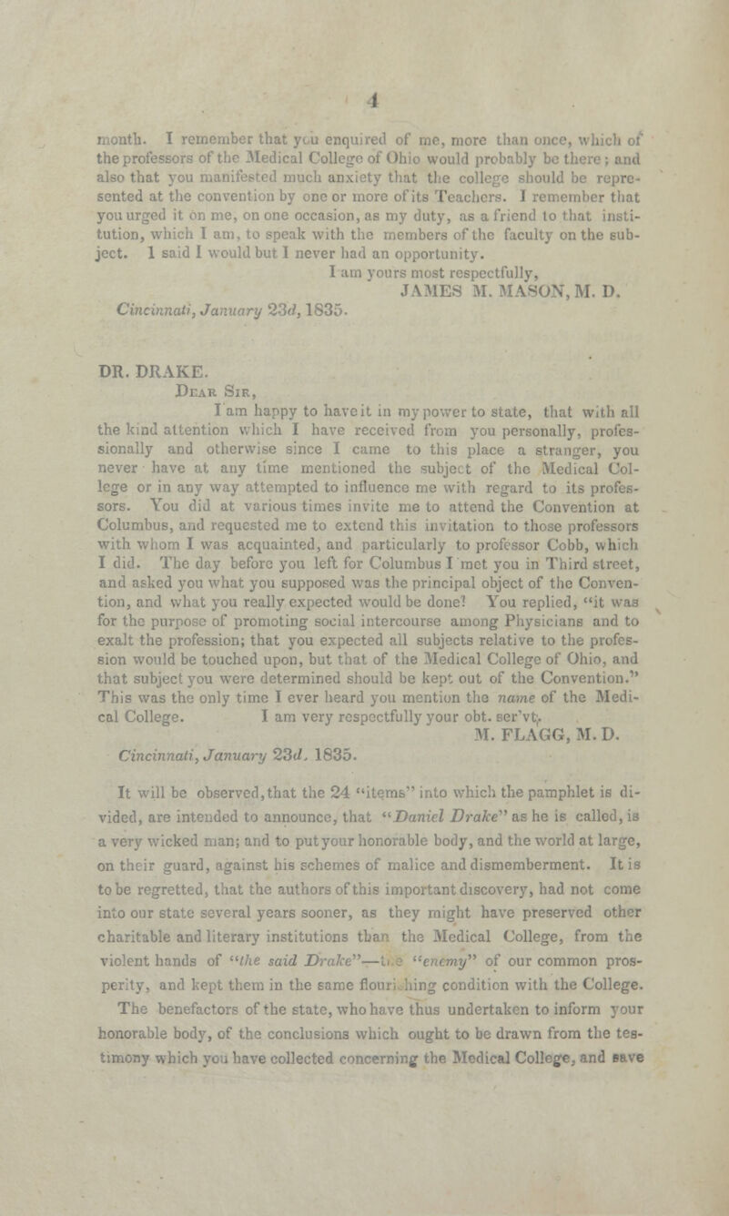 month. I remember that you enquired of me, more than uch of the professors of the Medical College of Ohio would probably b<* also that you manifested much anxiety that the coH Id be repre- sented at the convention by one or more of its Teachers. I remember that you urged it on me, on one occasion, as my duty, as a friend to that insti- tution, which I am, to speak with the members of the faculty on the sub- ject. 1 said I would but I never had an opportunity. I am yours most respectfully, JAMES M. MASON,M. D. Cincinnati, January 23d, 1835. DR. DRAKE. Dear Sir, I am happy to have it in my power to state, that with all the kind attention which I have received from you personally, profes- sionally and otherwise since I came to this place a stranger, you never have at any time mentioned the subject of the Medical Col- lege or in any way attempted to influence me with regard to its profes- sors. You did at various times invite me to attend the Convention at Columbus, and requested me to extend this invitation to those professors with whom I was acquainted, and particularly to professor Cobb, which I did. The day before you left for Columbus I met you in Third street, and asked you what you supposed was the principal object of the Conven- tion, and what you really expected would be done? You replied, it was for the purpose of promoting social intercourse among Physicians and to exalt the profession; that you expected all subjects relative to the profes- sion would be touched upon, but that of the Medical College of Ohio, and that subject you were determined should be kept out of the Convention.' This was the only time I ever heard you mention the name of the Medi- cal College. I am very respectfully your obt. ser'vt;. M. FLAGG, M. D. Cincinnati, January 23d, 1835. It will be observed,that the 24 items'' into which the pamphlet is di- vided, are intended to announce, that Daniel Drake''1 as he is called, is a very wicked man; and to put your honorable body, and the world at large, on their guard, against his schemes of malice and dismemberment. It is to be regretted, that the authors of this important discovery, had not come into our state several years sooner, as they might have preserved other charitable and literary institutions than the Medical College, from the violent hands of the said Drake-- ay of our common pros- perity, and kept them in the same flouri.iiing condition with the College. The benefactors of the state, who have thus undertaken to inform your honorable body, of the conclusions which ought to be drawn from the tes- timony which you have collected concerning the Medical College, and cave