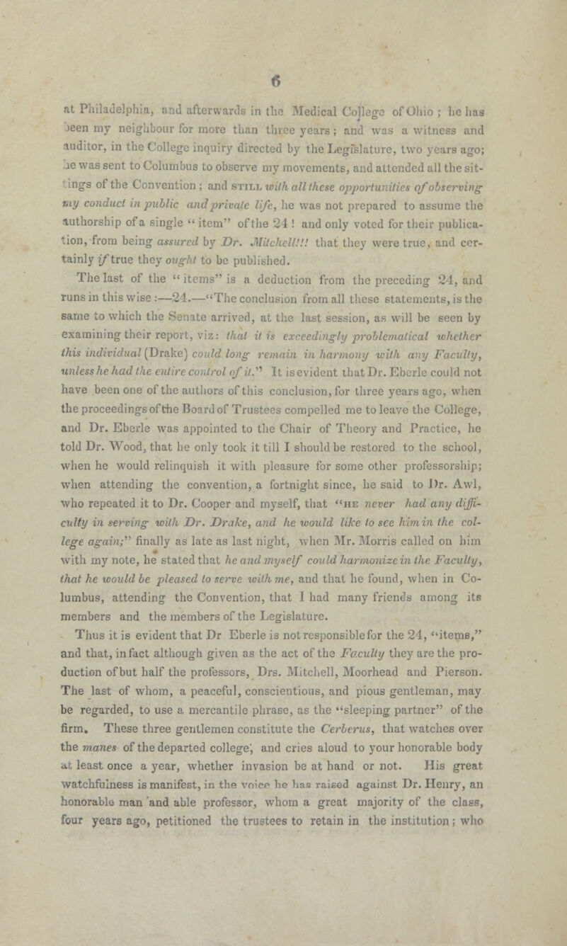 jeen my neighbour for more than three years ; and was a witnes auditor, in the College inquiry directed by the Legislature, two years ago; ie was sent to Columbus to observe my movements, and attended all the sit- ings of the Convention ; and still with all these opportunities of observing i.iy conduct in public and private life, he was not prepared to assume the authorship of a single  item of the 24 ! and only voted for their publica- tion, from being assured by Dr. Mitchell!!', that they were true, and cer- tainly 7/true they ought to be published. The last of the  items is a deduction from the preceding 21, and runs in thiswise:—21.—The conclusion from all these statements, is the same to which th arrived, at. the last session, as will be seen by examining their report, viz: that it it :hj problematical whether this individual (Drake) could long remain in harmony with any Faculty, unless he had the entire Control (fit.''' It is evident that Dr. Eberle could not have been one of the authors of this conclusion, for three years ago, when the proceedings of the Board of Trustees compelled me to leave the College, and Dr. Eberle was appointed to the Chair of Theory and Practice, he told Dr. Wood, that he only took it till I should be restored to the school, when he would relinquish it with pleasure for some other professorship; when attending the convention, a fortnight since, he said to Dr. Awl, who repeated it to Dr. Cooper and myself, that he never had any diffi- culty in serving with Dr. Drake, and he would like to see himin the col- lege again; finally as late as last night, when Mr. Morris called on him with my note, he stated that he and myself could harmonize in the Faculty, that he would be pleased to serve witkme, and that he found, when in Co- lumbus, attending the Convention, that I had many friends among its members and the members of the Legislature. Thus it is evident that Dr Eberle is not responsible for the 24, items, and that, in fact although given as the act of the Faculty they are the pro- duction of but half the professors, Drs. Mitchell, Moorhead and Pierson. The last of whom, a peaceful, conscientious, and pious gentleman, may be regarded, to use a mercantile phrase, as the sleeping partner of the firm. These three gentlemen constitute the Cerberus, that watches over the manes of the departed college', and cries aloud to your honorable body at least once a year, whether invasion be at hand or not. His great watchfulness is manifest, in the voice he has raised against Dr. Henry, an honorable man and able professor, whom a great majority of the class, four years ago, petitioned the trustees to retain in the institution ; who