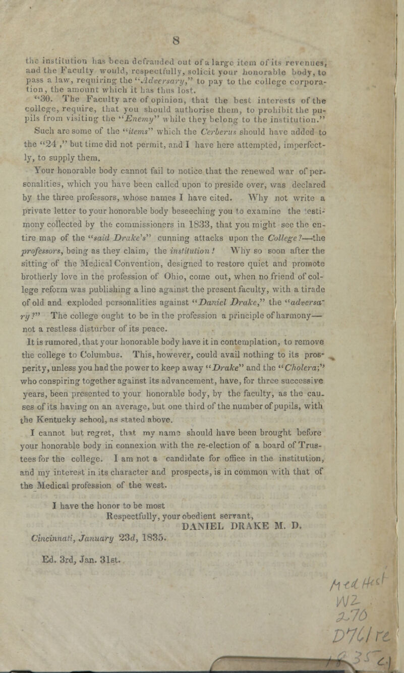 institution lias been defrauded out ol'a large item ol ■ ,;g, and the Faculty would, rcspecU'ully, solicit your honorable body, to pass a law, requiring the Adversary, to pay to the college corpora- tion, the amount which it has thus lost. 30. The Faculty are of opinion, that the best interests of the college, require, that you should authorise them, to prohibit the pu- pils from visiting the Enemy while they belong to the institution. Such are some of the Hems which the Cerberus should have added to the 24 , but time did not permit, and I have here attempted, imperfect- ly, to supply them. Your honorable body cannot fail to notice that the renewed war of per- sonalities, which you have been called upon to preside over, was declared by the three professors, whose names I have cited. Why not write a private letter to your honorable body beseeching you to examine the testi- mony collected by the commissioners in 1833, that you might see the en- tire map of the said Drake's cunning attacks upon the College?—the professors, being as they claim, the institution ! Why so soon after the sitting of the Medical Convention, designed to restore quiet and promote brotherly love in the profession of Ohio, come out, when no friend of col- lege reform was publishing a line against the present faculty, with a tirade of old and exploded personalities against Daniel Drake, the adversa' ry? The college ought to be in the profession a principle of harmony— not a restless disturber of its peace. It is rumored, that your honorable body have it in contemplation, to remove the college to Columbus. This, however, could avail nothing to its pro. perity, unless you had the power to keep away Drake and the Cholera;1* who conspiring together against its advancement, have, for throe successive years, been presented to your honorable body, by the faculty, as the cau- ses of its having on an average, but one third of the number of pupils, with the Kentucky school, as stated above. I cannot hut regret, that my name should have been brought before your honorable body in connexion with the re-election of a board of Trus- tees for the college. I am not a candidate for office in the institution, and my interest in its character and prospects, is in common with that of the Medical profession of the west. I have the honor to be most Respectfully, your obedient serrant, DANIEL DRAKE M. D. Cincinnati, January 23d, 1835. Ed. 3rd, Jan. 31st. m H