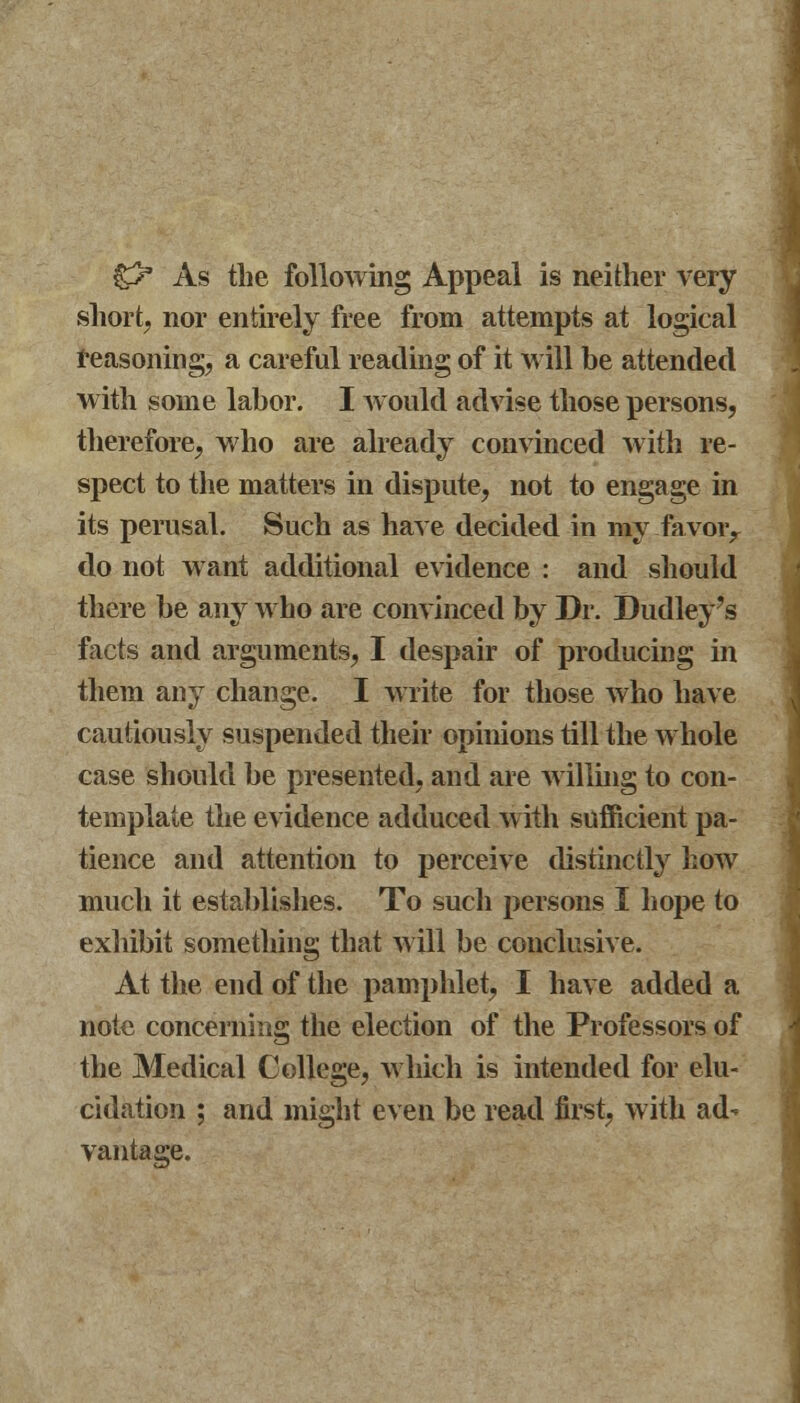 £> As the following Appeal is neither very short, nor entirely free from attempts at logical reasoning, a careful reading of it will be attended with some labor. I would advise those persons, therefore, who are already convinced with re- spect to the matters in dispute, not to engage in its perusal. Such as have decided in my favoiy do not want additional evidence : and should there be any who are convinced by Dr. Dudley's facts and arguments, I despair of producing in them any change. I write for those who have cautiously suspended their opinions till the whole case should be presented, and are willing to con- template the evidence adduced with sufficient pa- tience and attention to perceive distinctly how much it establishes. To sucli persons I hope to exhibit something that will be conclusive. At the end of the pamphlet, I have added a note concerning the election of the Professors of the Medical College, which is intended for elu- cidation ; and might even be read first, with ad- vantage.