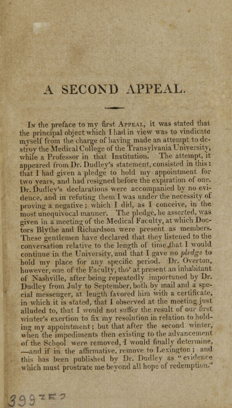 A SECOND APPEAL. In the preface to my first Appeal, it was stated that the principal object which Iliad in view was to vindicate myself from the charge of having made an attempt to de- stroy the Medical College of the Transylvania University, while a Professor in that Institution. The attempt, it appeared from Dr. Dudley's statement, consisted in this : that I had given a pledge to hold my appointment for two years, and had resigned before the expiration of one. Dr. Dudley's declarations were accompanied by no evi- dence, and in refuting them I was under the necessity of proving a negative; which I did, as I conceive, in the most unequivocal manner. The pledge, he asserted, was given in a meeting of the Medical Faculty, at which Doc- tors Blvthe and Richardson were present as members. These gentlemen have declared that they listened to the conversation relative to the length of time.that I would continue in the University, and that I gave no pledge to hold my place for any specific period. Dr. Overton, however, one of the Faculty, tho' at present an inhabitant of Nashville, after being repeatedly importuned by Dr. Dudley from July to September, both by mail and a spe- cial messenger, at length favored him with a certificate, in which it is stated, that I observed at the meeting just alluded to, that I would not suffer the result of our first winter's exertion to fix my resolution in relation to hold- ing my appointment; but that after the second winter, when the impediments then existing to the advancement of the School were removed, I would finally determine, —and if in the affirmative, remove to Lexington ; and this has been published by Dr. Dudley as evidence which must prostrate me beyond all hope of redemption. )33S