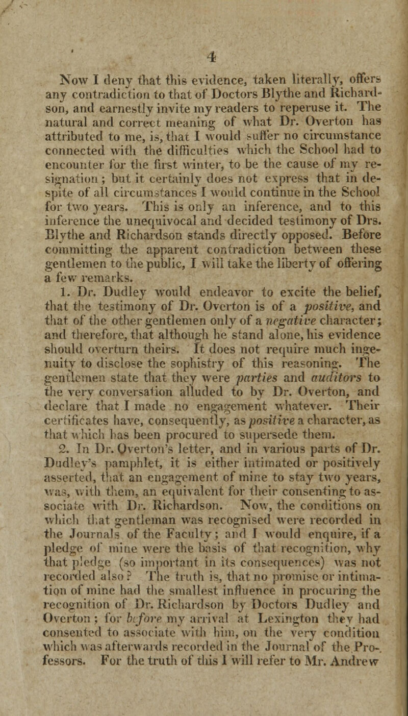 Now I deny that this evidence, taken literally, offers any contradiction to that of Doctors Blythe and Richard- son, and earnestly invite my readers to reperuse it. The natural and correct meaning of what Dr. Overton has attributed to me, is, that I would suffer no circumstance connected with the difficulties which the School had to encounter for the first winter, to be the cause of my re- signation ; but it certainly does not express that in de- spite of all circumstances I would continue in the School for two years. This is only an inference, and to this inference the unequivocal and decided testimony of Drs. Blythe and Richardson stands directly opposed. Before committing the apparent contradiction between these gentlemen to the public, I will take the liberty of offering a few remarks. 1. Dr. Dudley would endeavor to excite the belief, that the testimony of Dr. Overton is of a positive, and that of the other gentlemen only of a negative character; and therefore, that although he stand alone, his evidence should overturn theirs. It does not require much inge- nuity to disclose the sophistry of this reasoning. The gentlemen state that they were parties and auditors to the very conversation alluded to by Dr. Overton, and declare that I made no engagement whatever. Their certificates have, consequently, as positive a character, as that which has been procured to supersede them. 2. In Dr. Overton's letter, and in various parts of Dr. Dudley's pamphlet, it is either intimated or positively asserted, that an engagement of mine to stay two years, was, with them, an equivalent for their consenting to as- sociate with Dr. Richardson. Now, the conditions on which that gentleman was recognised were recorded in the Journals of the Faculty; and I would enquire, if a pledge of mine were the basis of that recognition, why that pledge (so important in its consequences) was not recorded also ? The truth is, that no promise or intima- tion of mine had the smallest influence in procuring the recognition of Dr. Richardson by Doctors Dudley and Overton ; for before my arrival at Lexington they had consented to associate with him, on the very condition which was afterwards recorded in the'Journal of the.Pro- fessors. For the truth of tliis I will refer to Mr. Andrew