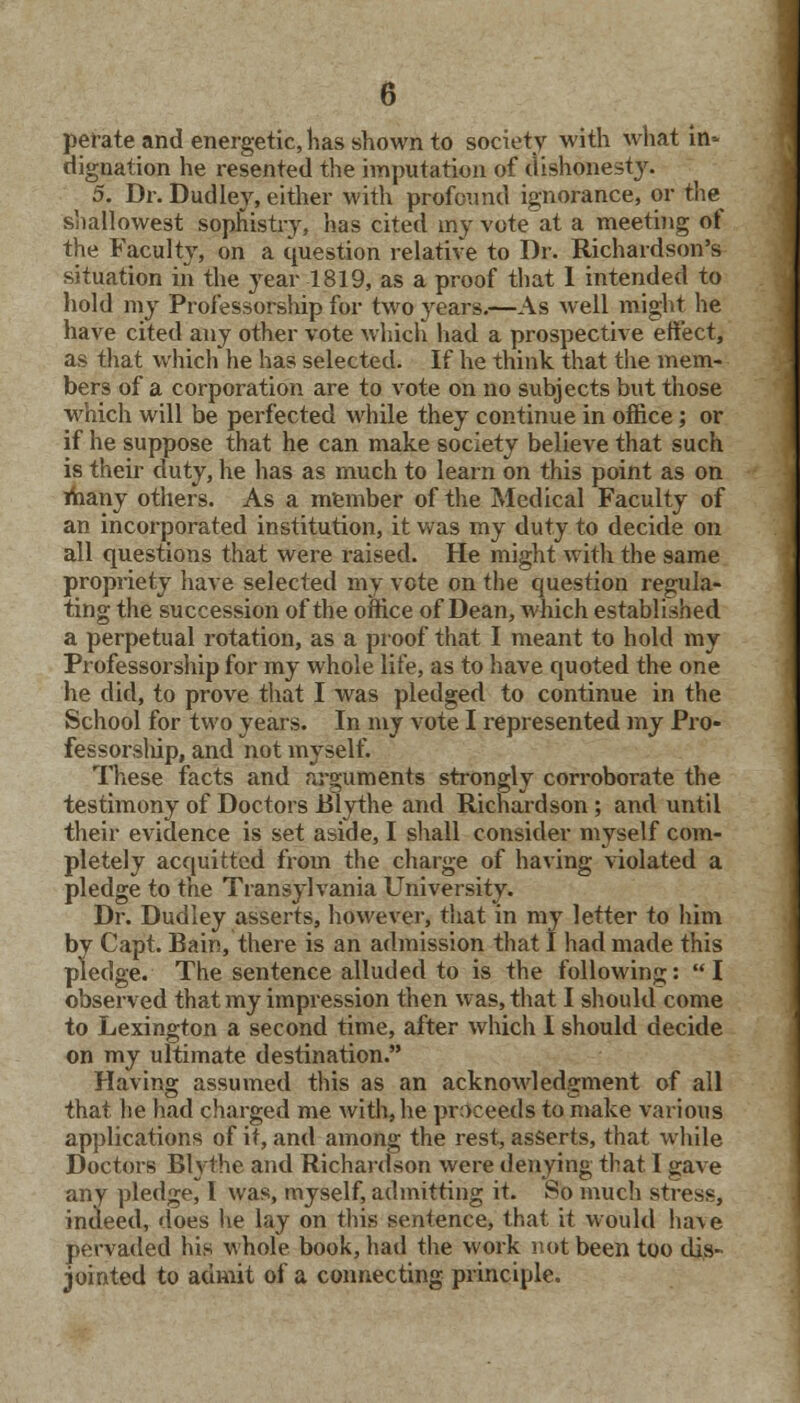 per ate and energetic, has shown to society with what in* dignation he resented the imputation of dishonesty. 5. Dr. Dudley, either with profound ignorance, or the shallowest sophistry, has cited my vote at a meeting of the Faculty, on a question relative to Dr. Richardson's situation in the year 1819, as a proof that I intended to hold my Professorship for two years.—As well might he have cited any other vote which had a prospective effect, as that which he has selected. If he think that the mem- bers of a corporation are to vote on no subjects but those which will be perfected while they continue in office; or if he suppose that he can make society believe that such is their duty, he has as much to learn on this point as on many others. As a member of the Medical Faculty of an incorporated institution, it was my duty to decide on all questions that were raised. He might with the same propriety have selected my vote on the question regula- ting the succession of the office of Dean, which established a perpetual rotation, as a proof that I meant to hold my Professorship for my whole life, as to have quoted the one he did, to prove that I was pledged to continue in the School for two years. In my vote I represented my Pro- fessorslrip, and not myself. These facts and arguments strongly corroborate the testimony of Doctors Blythe and Richardson; and until their evidence is set aside, I shall consider myself com- pletely acquitted from the charge of having violated a pledge to the Transylvania University. Dr. Dudley asserts, however, that in nvy letter to him by Capt. Bain, there is an admission that I had made this pledge. The sentence alluded to is the following:  I observed that my impression then was, that I should come to Lexington a second time, after which I should decide on my ultimate destination. Having assumed this as an acknowledgment of all that he had charged me with, he proceeds to make various applications of it, and among the rest, asserts, that while Doctors Blythe and Richardson were denying that I gave any pledge, I was, myself, admitting it. So much stress, indeed, does he lay on this sentence, that it would ha\e pervaded his whole book, had the work not been too dis- jointed to admit of a connecting principle.