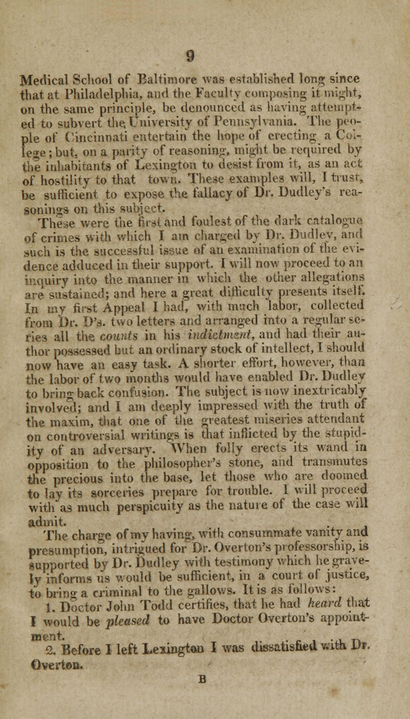 Medical School of Baltimore was established long since that at Philadelphia, and the Faculty composing it might, on the same principle, be denounced as having attempt- ed to subvert the. University of Pennsylvania. The peo- ple of Cincinnati entertain the hope of erecting a Col- lege ; but, on a parity of reasoning, might be required by the inhabitants of Lexington to desist from it, as an act of hostility to that town. These examples will, I trusr, be sufficient to expose the fallacy of Dr. Dudley's rea- sonings on this subject. These were the first and foulest of the dark catalogue of crimes with which I am charged by Dr. Dudley, and such is the successful issue of an examination of the evi- dence adduced in their support. I will now proceed to an inquiry into the manner in which the other allegations are sustained; and here a great difficulty presents itself. In my first Appeal I had, with much labor, collected from Dr. D's. two letters and arranged into a regular sc- ries all the wants in his indictmznt, and had their au- thor possessed but an ordinary stock of intellect, I should now have an easy task. A shorter effort, however, than the labor of two months would have enabled Dr. Dudley to bring baek confusion. The subject is now inextricably involved; and I am deeply impressed with the truth of the maxim, that one of the greatest miseries attendant on controversial writings is that inflicted by the stupid- ity of an adversary. When folly erects its wand in opposition to the philosopher's stone, and transmutes the precious into the base, let those who are doomed to lay its sorceries prepare for trouble. I will proceed with as much perspicuity as the nature of the case will admit. The charge of my having, with consummate vanity and presumption, intrigued forDr. Overton's professorship, is supported by Dr. Dudley with testimony which he grave- ly- informs us would be sufficient, in a court, of justice, to bring a criminal to the gallows. It is as follows: 1. Doctor John Todd certifies, that he had heard that I would be phased to have Doctor Overton's appoint- ment. . , _ 2. Before I left Lexington I was dissatisfied pi Ut. Gverton.