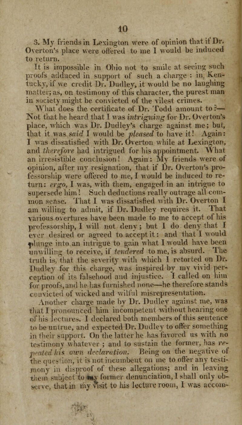 3. My friends in Lexington were of opinion that it Dr. Overton's place were offered to me 1 would be induced to return. It is impossible in Ohio not to smile at seeing such proofs adduced in support of such a charge : in, Ken- tucky, if we credit Dr. Dudley, it would be no laughing matter; as, on testimony of this character, the purest man in society might be convicted of the vilest crimes. What does the certificate of Dr. Todd amount to r— Not that he heard that I Mas intriguing for Dr. Overton's place, which was Dr. Dudley's charge against me; but, that it was said I would be pleased to have it! Again: I was dissatisfied with Dr. Overton while at Lexington, and therefore had intrigued for his appointment. What an irresistible conclusion! Again : My friends were of opinion, after my resignation, that if Dr. Overton's pro- fessorship were offered to me, I would be induced to re- turn: ergo, I Mas, with them, engaged in an intrigue to supersede him! Such deductions really outrage all com- mon s<:nse. That I Mas dissatisfied with Dr. Overton I am willing to admit, if Dr. Dudley requires it. That various overtures have been made to me to accept of his professorship, I will not deny; but I do deny that f ever desired or agreed to accept it: and that I Mould jtlunge into an intrigue to gain what I m ould have been unwilling to receive, if tendered tome,is absurd. The truth is, that the severity with M'hich 1 retorted on Dr. Dudley for this charge, Mas inspired by my vivid per- ception of its falsehood and injustice. I called on him for proofs,and he has furnished none—he therefore stands vie ted of wicked and wilful misrepresentation. Another charge made by Dr. Dudley against me, Mas that I pronounced him incompetent without hearing one of his lecture*. I declared both members of this sentence to be untrue, and expected Dr. Dudley to offer something in their support. On the latter he has favored us with no testimony whatever ; and to sustain the former, has re- peated his own declaration. Being on the negative of the quc^ ion, h fe not incumbent on me to offer any testi- mony in disproof of these allegations; and in leaving them subject/to «»y former denunciation, I shall only ob- serve, that in my visit to his lecture room, I was accom-