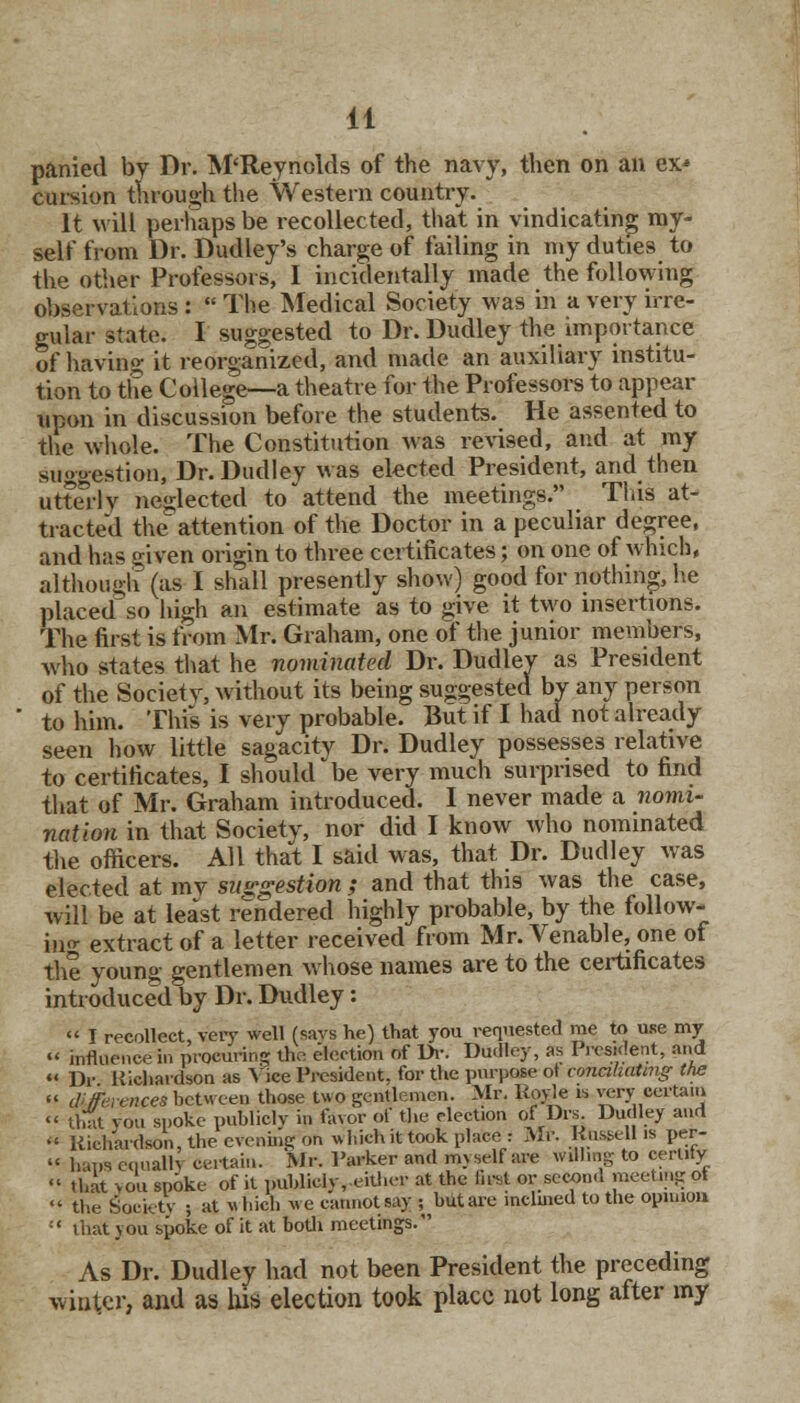 panied by Dr. M'Reynolds of the navy, then on an ex* cursion through the Western country. It will perhaps be recollected, that in vindicating ray- self from Dr. Dudley's charge of failing in my duties to the other Professors, I incidentally made the following observations :  The Medical Society was in a very irre- gular state. I suggested to Dr. Dudley the importance of having it reorganized, and made an auxiliary institu- tion to the College—a theatre for the Professors to appear upon in discussion before the students. He assented to the whole. The Constitution was revised, and at my suoo-estion, Dr. Dudley was elected President, and then utterly neglected to attend the meetings. This at- tracted the attention of the Doctor in a peculiar degree, and has o-iven origin to three certificates; on one of which, although (as I shall presently show) good for nothing, he placed so high an estimate as to give it two insertions. The first is from Mr. Graham, one of the junior members, who states that he nominated Dr. Dudley as President of the Society, without its being suggested by any person to him. This is very probable. But if I had not already seen how little sagacity Dr. Dudley possesses relative to certificates, I should be very much surprised to find that of Mr. Graham introduced. I never made a nomi- nation in that Societv, nor did I know who nominated the officers. All that I said was, that Dr. Dudley was elected at my suggestion ; and that this was the case, will be at least rendered highly probable, by the follow- in^ extract of a letter received from Mr. Venable, one of the young gentlemen whose names are to the certificates introduced by Dr. Dudley:  I recollect, very well (says he) that you requested me to use my  influence in procuring the election of Dr. Dudley, as President, and  Dr Richardson as Vice President, for the purpose ot conahuUng the «' differences between those two gentlemen. Mr. Royle is very certain  that you spoke publicly in favor of the election of Drs Dudley and » Richardson, the evening on which it took place : Mr. RosBeU is per-  haps ecmallv certain. Mr. Parker and myself are willing to cerlity « that you spoke of it publicly, either at the first or second meeting of «' the Society 5 at which we cannot say ; hut are inclined to the opinion  that you spoke of it at both meetings. As Dr. Dudley had not been President the preceding winter, and as his election took place not long after my