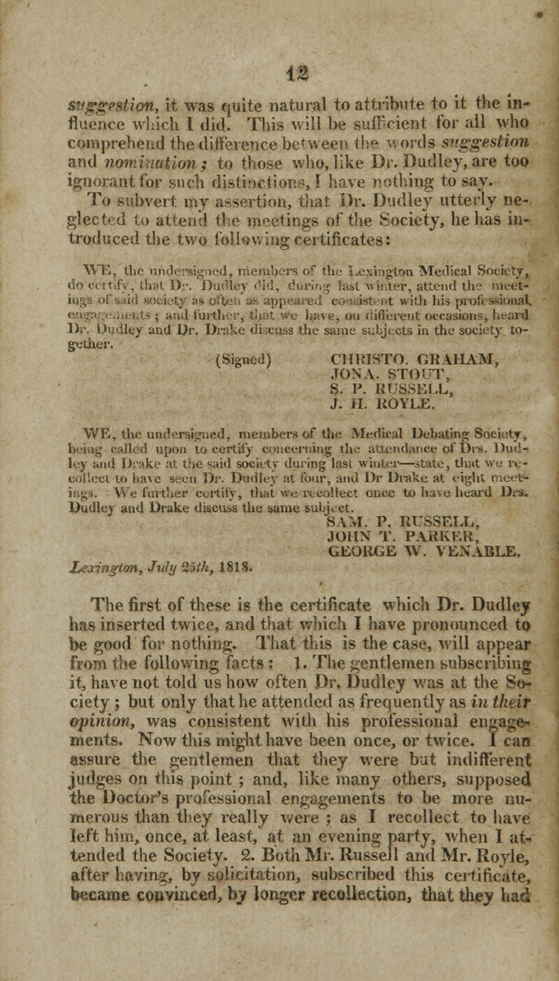 suggestion, it was quite natural to attribute to it the in- fluence which I did. This will be sufficient for all who comprehend the difference between the -words suggestion and nomination ; to those who, like Dr. Dudley, are too ignorant for such distinction.-, I have nothing to say. To subvert my assertion, that Dr. Dudley utterly ne- glected to attend the meetings of the .Society, he has in- troduced the two following certificates: WE, the undersigned, members of the Lexington Medical Society, do i-.eitify, that ])•■. Dudley ('id, during test xrtnter, attend the meet* ici society as 6f£en us appeared consistent with his professional I and further, that we have, ou ciifl'erent: occasions, heard Dr. Dudley and Dr. Drake discuss the same subjects in the society to- gether. (Signed) CHRISTO. GRAHAM, JON A. STOUT, S. P. RUSSELL, J. H. ROYLE. WE, the undersigned, members of the Medical Debating Society, being called upon to certify concerning the attendance of Dis. Dud- ley and Drake at the said society during last winter—state, that we re- collect to have seen Dr. Dudley at four, and Dr Drake at eight meet- ings. We-farther certify, that we recollect once to have heard Drs. Dudley and Drake discuss the same subject. SAM. P. RUSSELL-, JOHN T. PARKER, GEORGE W. VENABLE. Leaing-ton, July 25th, 181S. The first of these is the certificate which Dr. Dudley has inserted twice, and that which I have pronounced to be good for nothing. That this is the case, will appear from the following facts : 1. The gentlemen subscribing it, have not told us how often Dr. Dudley was at the So- ciety ; but only that he attended as frequently as in their opinion, was consistent widi his professional engage- ments. Now this might have been once, or twice. I can assure the gentlemen that they were but indifferent judges on this point ; and, like many others, supposed the Doctor's professional engagements to be more nu- merous than they really were ; as I recollect to have left him, once, at least, at an evening party, when I at- tended the Society. 2. Both Mr. Russell and Mr. Royle, after having, by solicitation, subscribed this certificate, became convinced, by longer recollection, that they had