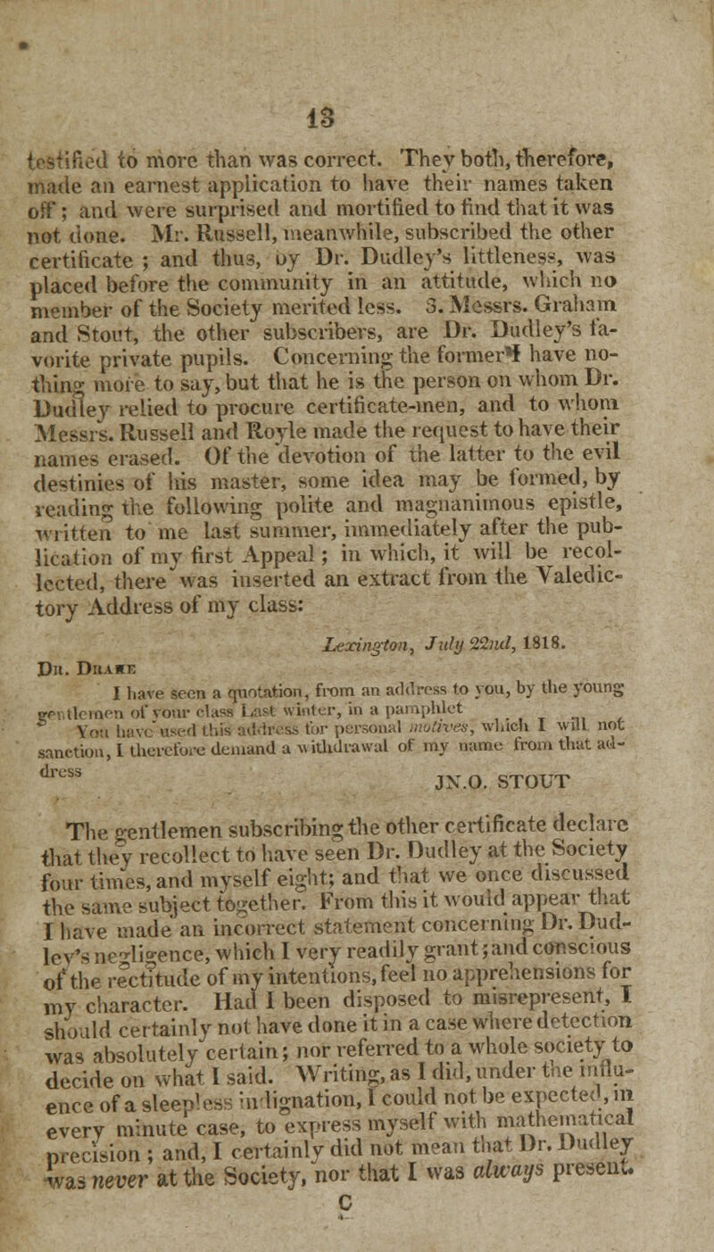 testified to more than was correct. They both, therefore, made an earnest application to have their names taken off ; and were surprised and mortified to find that it was not done. Mr. Russell, meanwhile, subscribed the other certificate ; and thus, oy Dr. Dudley's littleness, was placed before the community in an attitude, which no member of the Society merited less. 3. Messrs. Graham and Stout, the other subscribers, are Dr. Dudley's fa- vorite private pupils. Concerning the former** have no- thing more to say, but that he is the person on whom Dr. Dudley relied to procure certificate-men, and to whom Messrs. Russell and Royle made the request to have their names erased. Of the devotion of the latter to the evil destinies of his master, some idea may be formed, by reading the following polite and magnanimous epistle, written to me last summer, immediately after the pub- lication of my first Appeal; in which, it will be recol- lected, there was inserted an extract from the Valedic- tory Address of my class: Lexington, July SS&fif, 1818. D». Drake I have seen a quotation, from an address to you, by the young gentlemen of rour class Las* winter, In a pamphlet You haveused Lhis address for personal motives, which I will not sanction, I therefore demand a withdrawal of my name from that ad- drcSS JX.O. STOUT The gentlemen subscribing the other certificate declare that they recollect to have seen Dr. Dudley at the Society four times, and myself eight; and that we once discussed the same subject together. From this it would appear that I have made an incorrect statement concerning Dr. Dud- lev's ne'di°-ence, which I very readily grant; and conscious of the rectitude of my intentions, feel no apprehensions for my character. Had 1 been disposed to misrepresent, I should certainly not have done it in a case where detection was absolutely certain; nor referred to a whole society to decide on what 1 said. Writing, as I did, under the influ- ence of a sleepless indignation, I could not be expected, m every minute case, to express myself with mathematical precision ; and, I certainly did not mean that Dr. Dudley was never at the Society, nor that I was always preset. C