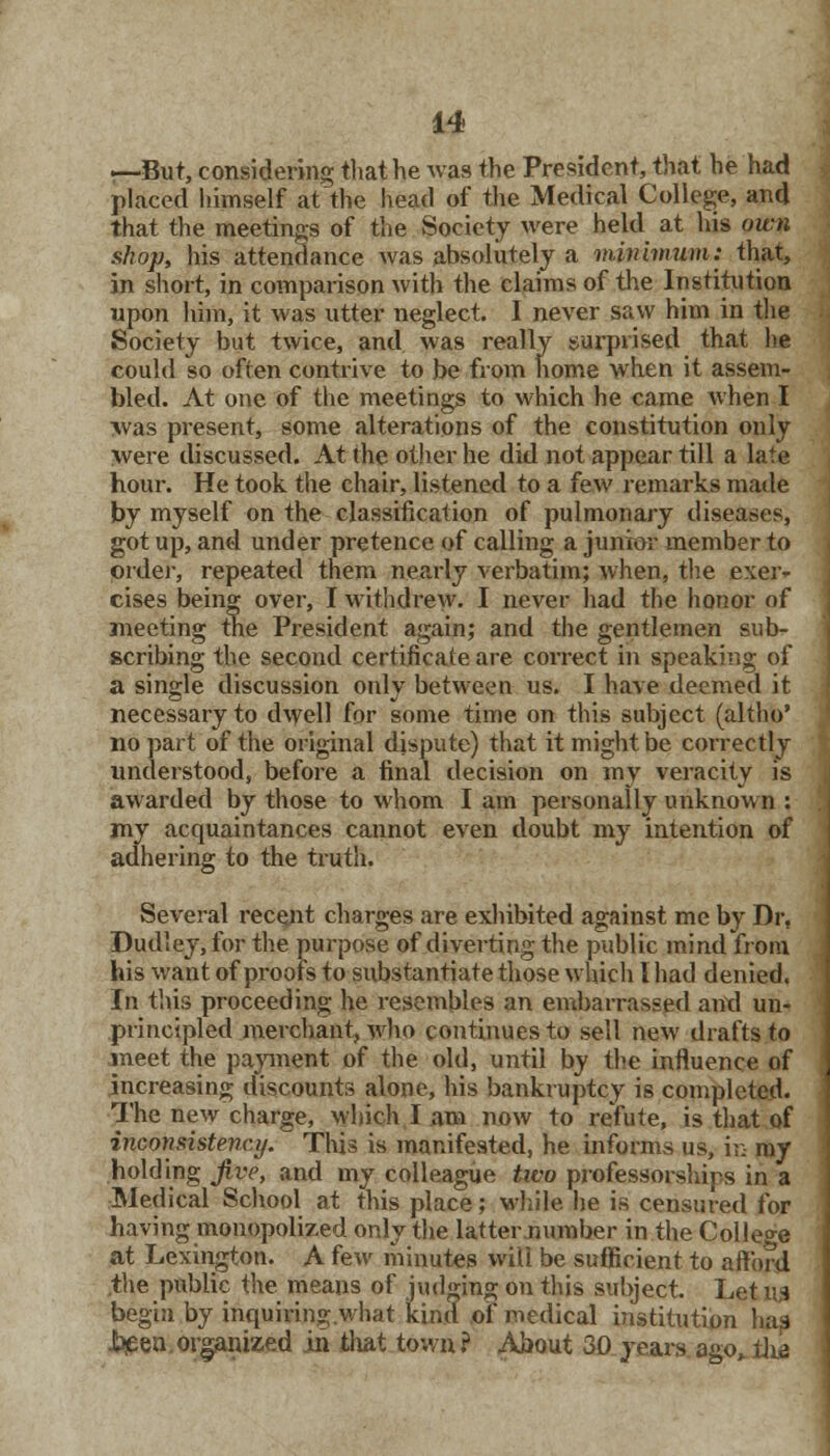 —But, considering that he was the President, that he had pWed himself at the head of the Medical College, and that the meetings of the Society were held at his own shop, his attendance was absolutely a minhmim: that, in short, in comparison with the claims of the Institution upon him, it was utter neglect. I never saw him in the Society but twice, and was really surprised that he could so often contrive to be from home when it assem- bled. At one of the meetings to which he came when I >vas present, some alterations of the constitution only were discussed. At the other he did not appear till a late hour. He took the chair, listened to a few remarks made by myself on the classification of pulmonary diseases, got up, and under pretence of calling a junior member to order, repeated them nearly verbatim; when, the exer- cises being over, I withdrew. I never had the honor of meeting the President again; and the gentlemen sub- scribing the second certificate are correct in speaking of a single discussion only between us. I have deemed it necessary to dwell for some time on this subject (altho* no part of the original dispute) that it might be correctly understood, before a final decision on my veracity is awarded by those to whom I am personally unknown : my acquaintances cannot even doubt my intention of adhering to the truth. Several recent charges are exhibited against me by Dr, Dudley, for the purpose of diverting the public mind from his want of proofs to substantiate those which I had denied. In this proceeding he resembles an embarrassed and un- principled merchant, who continues to sell new drafts to meet the payment of the old, until by the influence of increasing discounts alone, his bankruptcy is completed. The new charge, which I am now to refute, is that of inconsistency. This is manifested, he informs us, in my holding jive, and my colleague two professorships in a Medical School at this place; while he is censured for having monopolized only the latter number in the College at Lexington. A few minutes will be sufficient to afford the public the means of judging on this subject. LetlW begin by inquiring;.what kind of medical institution has -l^een organized in that town? About 30 years ago,.the