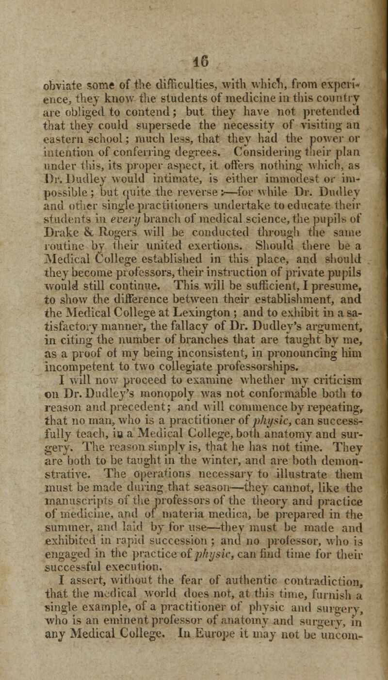 obviate some of the difficulties, with which, from experi- ence, they know the students of medicine in this country are obliged to contend; but they have not pretended that they could supersede the necessity of visiting an eastern school; much less, that they had the power or intention of conferring degrees. Considering their plan under this, its proper aspect, it offers nothing which, as Dr. Dudley would intimate, is either immodest or im- possible; but quite, the reverse :—for while Dr. Dudley and other single practitioners undertake to educate their students in evevy branch of medical science, the pupils of Drake & Rogers will be conducted through the same routine by their united exertions. Should there be a Medical College established in this place, and should they become professors, their instruction of private pupils would still continue. This will be sufficient, I presume, to show the difference between their establishment, and the Medical College at Lexington; and to exhibit in a sa- tisfactory manner, the fallacy of Dr. Dudley's argument, in citing the number of branches that are taught by me, as a proof ot my being inconsistent, in pronouncing him incompetent to two collegiate professorships. I will now proceed to examine whether my criticism on Dr. Dudley's monopoly was not conformable both to reason and precedent; and will commence by repeating, that no man, who is a practitioner of physic, can success- fully teach, io a Medical College, both anatomy and sur- gery. The reason simply is, that he has not time. They are both to be taught in the winter, and are both demon- strative. The operations necessary to illustrate them must be made during that season—they cannot, like the manuscripts of the professors of the theory and practice of medicine, and of materia medica, be prepared in the summer, and laid by for use—they must be made and exhibited in rapid succession ; and no professor, who is engaged in the practice oiphysic, can find time for their successful execution. I assert, without the fear of authentic contradiction, that the medical world does not, at this time, furnish a single example, of a practitioner of physic and surgery, who is an eminent professor of anatomy and surgery, in any Medical College. In Europe it may not be uncom-