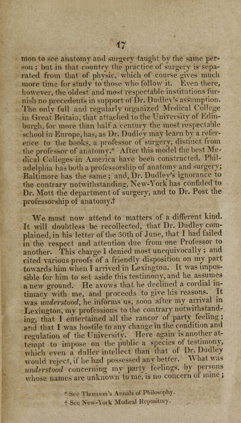 mon to see anatomy and surgery taught by the same per- son ; but in that country the practice of surgery is sepa- rated from that of physic, which of course gives much more time for study to those who follow it. Even there, however, the oldest and most respectable institutions fur- nish no precedents in support of Dr. Dudley's assumption. The only full and regularly organized Medical College in Great Britain, that attached to the University of Edin- burgh, for more than half a century the most respectable school in Europe, has, as Dr. Dudley may learn by a refer- ence to the books, a professor of surgery, distinct from the professor of anatomy.* After this model the best Me- dical Colleges in America have been constructed. Phil- adelphia has both a professorship of anatomy and surgery; Baltimore has the same ; and, Dr. Dudley's ignorance to the contrary notwithstanding, New-York has confided to Dr. Mott the department of surgery, and to Dr. Post the professorship of an atomy .t We must now attend to matters of a different kind. It will doubtless be recollected, that Dr. Dudley com- plained, in his letter of the 30th of June, that I had failed in the respect and attention due from one Professor to another. This charge I denied most unequivocally; and cited various proofs of a friendly disposition on my part towards him when I arrived in Lexington. It was impos- sible for him to set aside this testimony, and he assumes a new ground. He avows that he declined a cordial in- timacy with me, and proceeds to give his reasons. It was understood, he informs us, soon after my arrival in Lexington, my professions to the contrary notwithstand- ing:, that I entertained all the rancor of party feeling; and that I was hostile to any change in the condition and regulation of the University. Here again is another at- tempt to impose on the public a species of testimony, which even a duller intellect than that of Dr. Dudley would reject, if he had possessed any better. AN hat was understood concerning my party feelings, by persons whose names are unknown to me, is no concern of mine; * Sec Thomson's Annals of Philosophy, t Sue New-York Medical Repository.