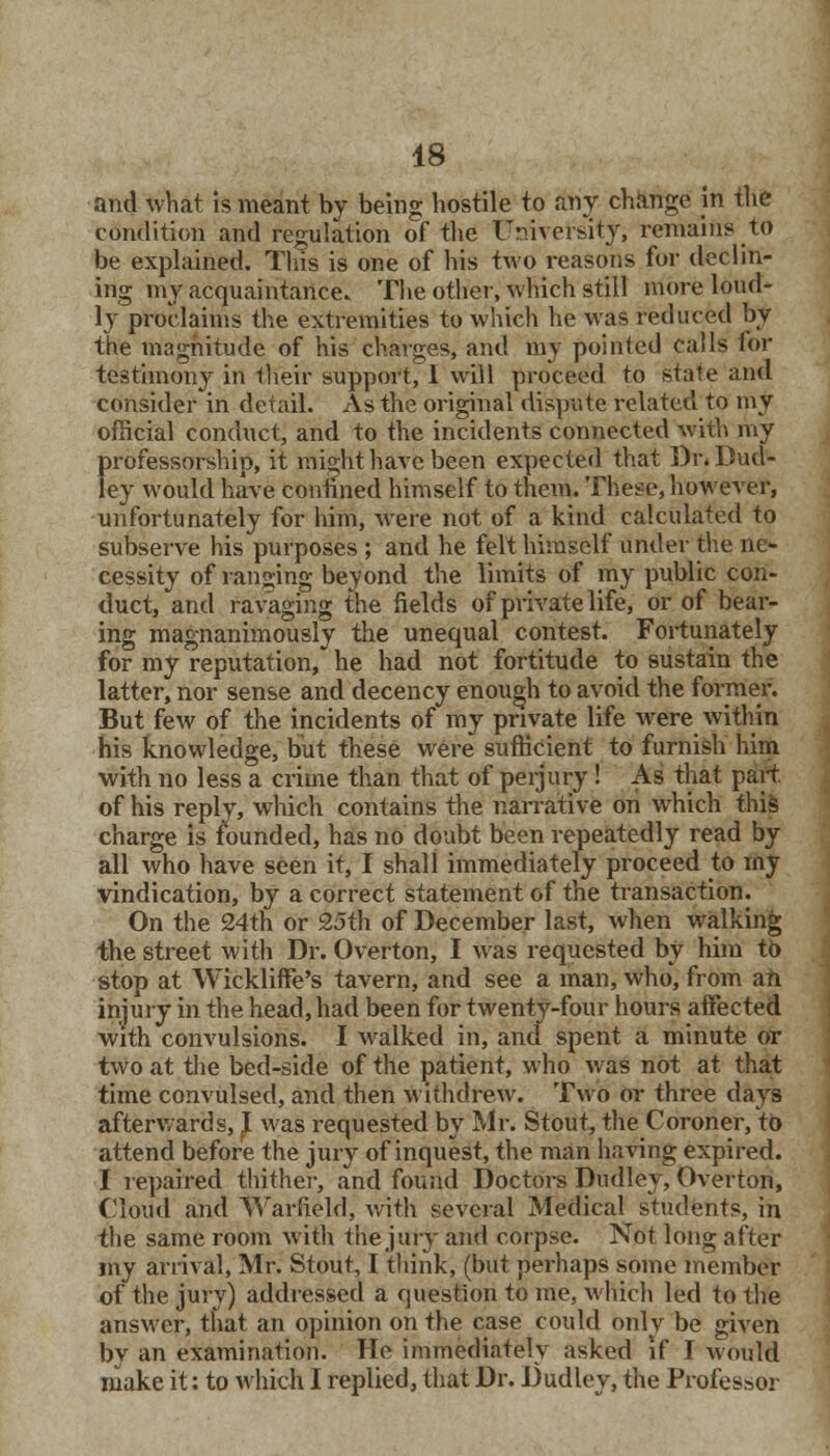 and what is meant by being hostile to any change in the condition and regulation of the University, remains to be explained. This is one of his two reasons for declin- ing my acquaintance. The other, which still more loud- ly proclaims the extremities to which he was reduced by the magnitude of his charges, and my pointed calls for testimony in their support, 1 will proceed to state and consider in detail. As the original dispute related to my official conduct, and to the incidents connected with my professorship, it might have been expected that Br. Dud- ley would have confined himself to them. These, however, unfortunately for him, were not of a kind calculated to subserve his purposes ; and he felt himself under the ne- cessity of ranging beyond the limits of my public con- duct, and ravaging the fields of private life, or of bear- ing magnanimously the unequal contest. Fortunately for my reputation, he had not fortitude to sustain the latter, nor sense and decency enough to avoid the former. But few of the incidents of my private life were within his knowledge, but these were sufficient to furnish him with no less a crime than that of perjury ! As that part, of his reply, winch contains the narrative on which this charge is founded, has no doubt been repeatedly read by all who have seen it, I shall immediately proceed to my vindication, by a correct statement of the transaction. On the 24th or 25th of December last, when walking the street with Dr. Overton, I was requested by him to stop at Wickliffe's tavern, and see a man, who, from ah injury in the head, had been for twenty-four hours affected with convulsions. I walked in, and spent a minute or two at the bed-side of the patient, who was not at that time convulsed, and then withdrew. Two or three days afterwards,} was requested by Mr. Stout, the Coroner, to attend before the jury of inquest, the man baring expired. I repaired thither, and found Doctors Dudley, Overton, Cloud and Warfield, with several Medical students, in the same room with the jury and corpse. Not long after my arrival, Mr. Stout, I think, (but perhaps some member of the jury) addressed a question to me, which led to the answer, that an opinion on the case could only be given by an examination. He immediately asked if I would make it: to which I replied, that Dr. Dudley, the Professor