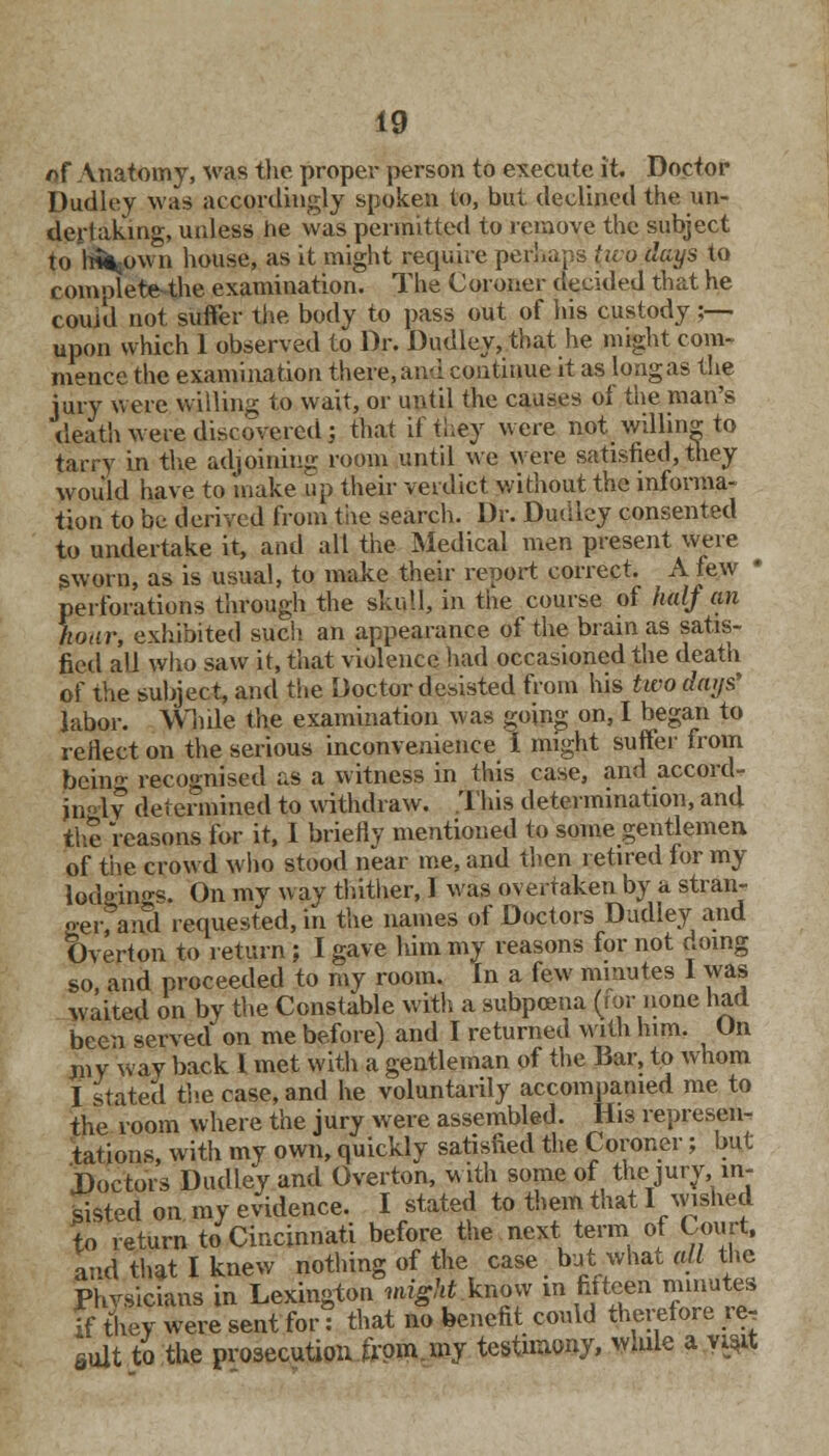 *>f Anatomy, was the proper person to execute it. Doctor Dudley was accordingly spoken to, but declined the un- dertaking, unless he was permitted to remove the subject to Mbown house, as it might require perhaps tivo days to complete the examination. The Coroner decided that he coiud not suffer the body to pass out of his custody j— upon which 1 observed to Dr. Dudley, that he might com- mence the examination there, and continue it as long as the jury were willing to wait, or until the causes oi the man's death were discovered j that if they were not willing to tarry in the adjoining room until we were satisfied, they would have to make up their verdict without the informa- tion to be derived from the search. Dr. Dudley consented to undertake it, and all the Medical men present were gworn, as is usual, to make their report correct. A few ■ perforations through the skull, in the course of half an hoar, exhibited such an appearance of the brain as satis- fied all who saw it, that violence had occasioned the death of the subject, and the Doctor desisted from his two days' labor. While the examination was going on. I began to reflect on the serious inconvenience I might suffer from feeing recognised as a witness in this case, and accord- ingly determined to withdraw. This determination, and the reasons for it, I briefly mentioned to some gentlemen of the crowd who stood near me, and then retired for my lodging*. On my way thither, 1 was overtaken by a stran- oer;and requested, in the names of Doctors Dudley and Overton to return; I gave him my reasons for not doing so, and proceeded to my room. In a few minutes I was waited on by the Constable with a subpoena (for none had been served on me before) and I returned with him. On niy way back 1 met with a gentleman of the Bar, to whom I stated the case, and he voluntarily accompanied me to the room where the jury were assembled. His represen- tations, with my own, quickly satisfied the Coroner; but Doctors Dudley and Overton, with some of the jury, in- sisted on my evidence. I stated to them that lavished to return to Cincinnati before the next term of Court, and that I knew nothing of the case but what all the Phvsicians in Lexington might know in fifteen minute, if they were sent for: that no benefit could therefore ie, suit to the prosecution from my testimony, while a y$it