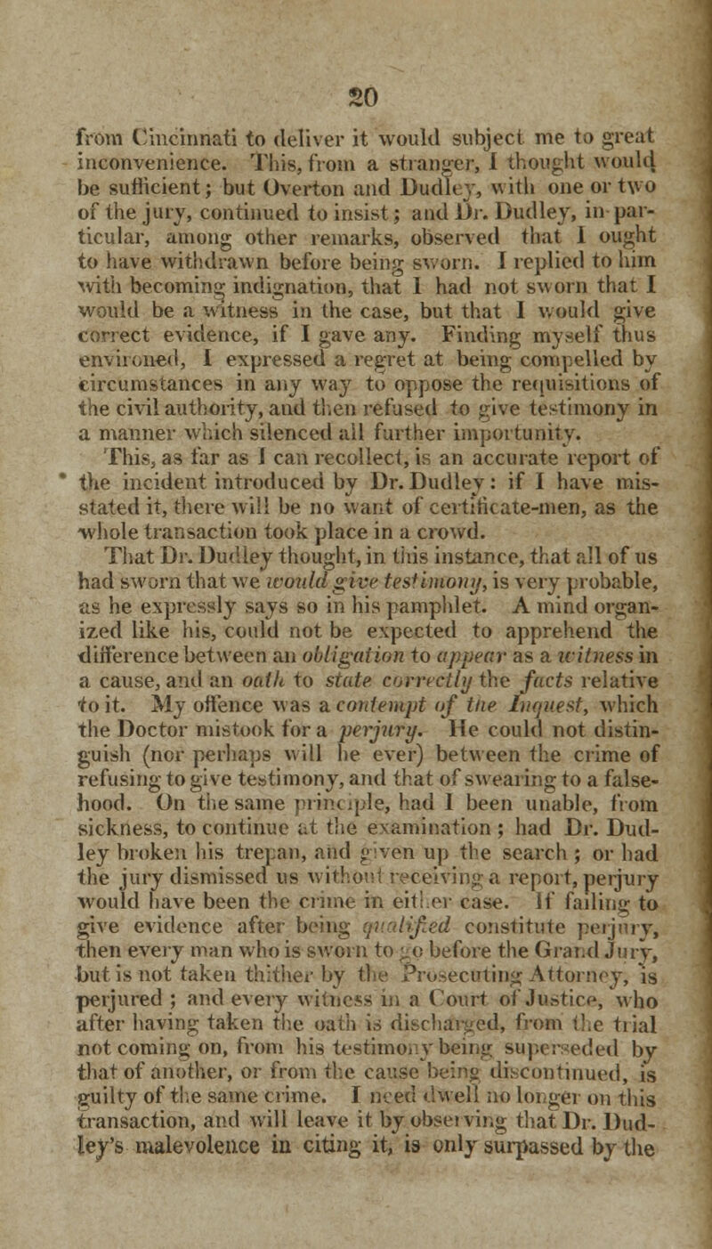 so from Cincinnati to deliver it would subject me to great inconvenience. This, from a stranger, I thought would be sufficient; but Overton and Dudley, with one or two of the jury, continued to insist; and Dr. Dudley, in par- ticular, among other remarks, observed that I ought to have withdrawn before being sworn. I replied to liiin with becoming indignation, that I had not sworn that I would be a witness in the case, but that 1 would give correct evidence, if I gave any. Finding myself thus environed, I expressed a regret at being compelled by circumstances in any way to oppose the requisitions of the civil authority, and then refused to give testimony in a manner which silenced all further importunity. This, as far as J can recollect, is an accurate report of the incident introduced by Dr. Dudley: if I have mis- stated it, there will be no want of certificate-men, as the -whole transaction took place in a crowd. That Dr. Dudley thought, in this instance, that all of us had sworn that we would give testimony, is very probable, as he expressly says so in his pamphlet. A mind organ- ized like his, could not be expected to apprehend the difference between an obligation to appear as a witness in a cause, and an oath to state correctly the facts relative to it. My offence was a. contempt of the inquest, which the Doctor mistook for a perjury. He could not distin- guish (nor perhaps will he ever) between the crime of refusing to give testimony, and that of swearing to a false- hood. On the same principle, had 1 been unable, from sickness, to continue at the examination} had Dr. Dud- ley broken his trepan, and given up the search ; or had the jury dismissed us without receiving a report, perjury would have been the crime in either case. If failing to give evidence after being qualified constitute perjurv, then every man who is sworn to go before the Grand Jury, but is not taken thither by the Prosecuting Attorney, is perjured ; and every witness in a Court of Justice, who after having taken the oath is discharged, from the trial not coming on, from his. testimony being superseded by that of another, or from the cause being discontinued, is guilty of the same crime. I meu dwell no longer on this transaction, and will leave it by observing that Dr. Dud- ley's malevolence in citing it, is only surpassed by the