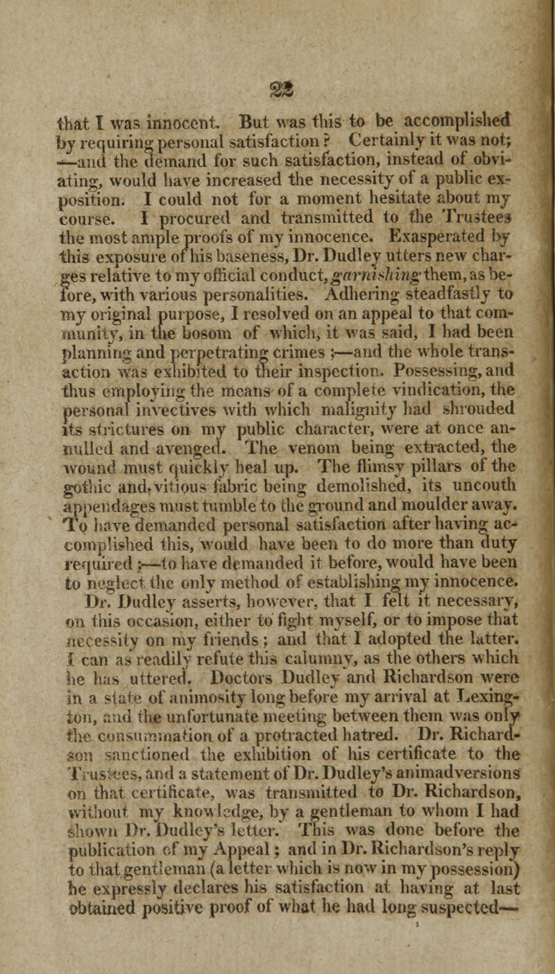 that I was innocent But was tins to be accomplished by requiring personal satisfaction ? Certainly it was not; •-and the demand for such satisfaction, instead of obvi- ating, would have increased the necessity of a public ex- position. I could not for a moment hesitate about my course. I procured and transmitted to the Trustees the most ample proofs of my innocence. Exasperated by this exposure of his baseness, Dr. Dudley utters new char- ges relative to my official conduct,garnishing ik&n, as be- iore, with various personalities. Adhering steadfastly to my original purpose, I resolved on an appeal to that com- munity, in the bosom of which, it was said, I had been planning and perpetrating crimes ;—and the whole trans- action was exhibited to their inspection. Possessing, and thus employing the means of a complete vindication, the personal invectives with which malignity had shrouded its strictures on my public character, were at once an- nulled and avenged. The venom being extracted, the wound must quickly heal up. The flimsy pillars of the gothic and.viiious fabric being demolished, its uncouth appendages must tumble to the ground and moulder away. To have demanded personal satisfaction after having ac- complished this, would have been to do more than duty required j—to have demanded it before, would have been to neglect the only method of establishing my innocence. 3fJr. Dudley asserts, however, that I felt it necessary, on this occasion, either to fight myself, or to impose that necessity on my friends; and that 1 adopted the latter. { can as readily refute this calumny, as the others which he has uttered. Doctors Dudley and Richardson were in a state of animosity long before my arrival at Lexing- ton, and the unfortunate meeting between them was only the consummation of a protracted hatred. Dr. Richam- son sanctioned the exhibition of his certificate to the Trustees, and a statement of Dr. Dudley's animadversions on that certificate, was transmitted to Dr. Richardson, without my knowledge, by a gentleman to whom I had shown Dr. Dudley's letter. This was done before the publication of my Appeal; and in Dr. Richardson's reply to that gentleman (a letter which is now in my possession) he expressly declares his satisfaction at having at last obtained positive proof of what he had long suspected—