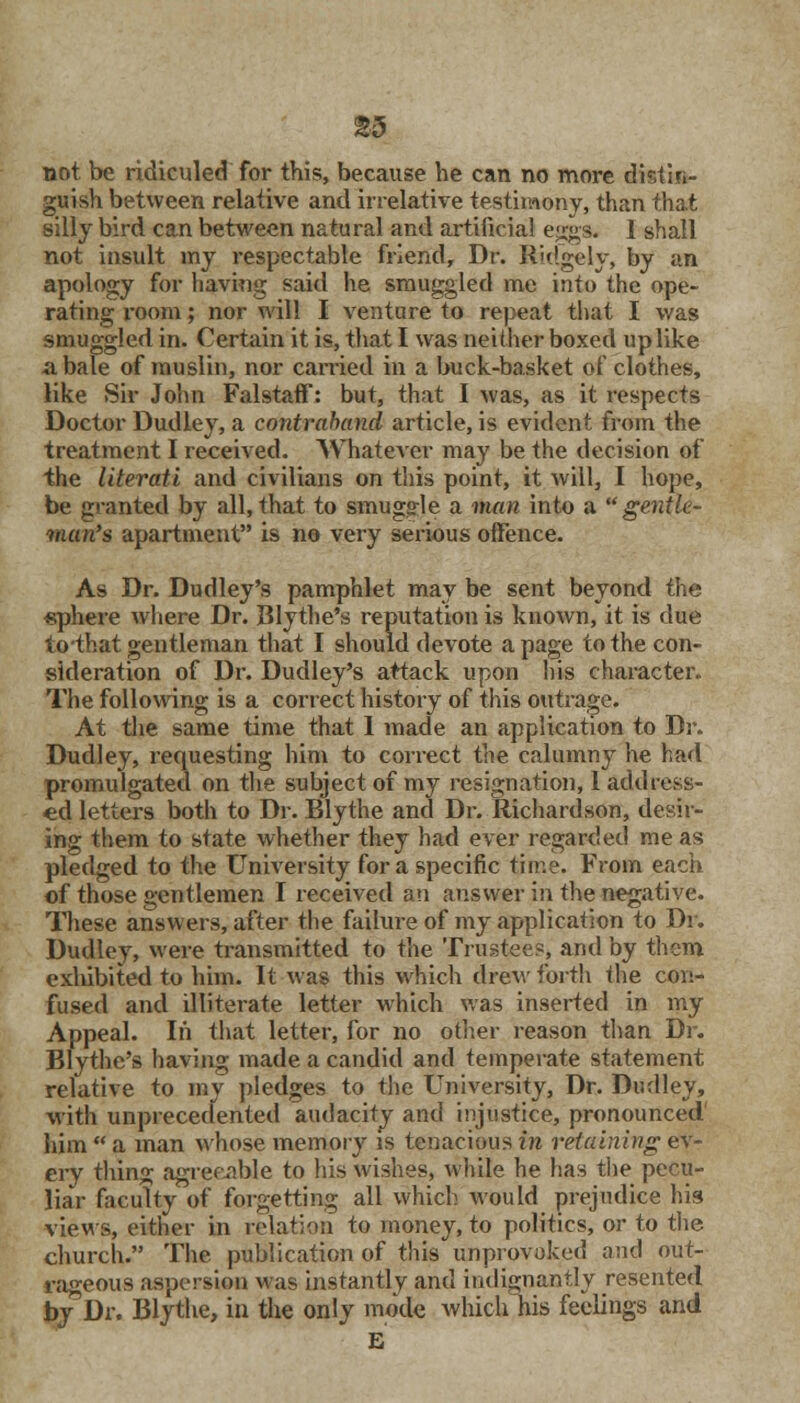 guish between relative and irrelative testimony, than that silly bird can between natural and artificial eggs. 1 shall not insult my respectable friend, Dr. ftidgely, by an apology for having said he smuggled me into the ope- rating room; nor will I venture to repeat that I was smuggled in. Certain it is, that I was neither boxed up like a bale of muslin, nor carried in a buck-basket of clothes, like Sir John Falstaff: but, that I was, as it respects Doctor Dudley, a contraband article, is evident from the treatment I received. Whatever may be the decision of the literati and civilians on this point, it will, I hope, be granted by all,that to smuggle a man into a gentle- man's apartment is no very serious offence. As Dr. Dudley's pamphlet may be sent beyond the sphere where Dr. Blythe's reputation is known, it is due to-that gentleman that I should devote a page to the con- sideration of Dr. Dudley's attack upon his character. The following is a correct history of this outrage. At the same time that I made an application to Dr. Dudley, requesting him to correct the calumny he had promulgated on the subject of my resignation, 1 address- ed letters both to Dr. Blythe and Dr. Richardson, desir- ing them to state whether they had ever regarded me as pledged to the University for a specific time. From each of those gentlemen I received an answer in the negative. These answers, after the failure of my application to Dr. Dudley, were transmitted to the Trustees, and by them exhibited to him. It was this which drew forth the con- fused and illiterate letter which was inserted in my Appeal. In that letter, for no other reason than Dr. Blythe's having made a candid and temperate statement relative to my pledges to the University, Dr. Dudley, with unprecedented audacity and injustice, pronounced' him  a man whose memory is tenacious in retaining ev- ery thing agreeable to his wishes, while he has the pecu- liar faculty of forgetting all which would prejudice his views, either in relation to money, to politics, or to the church. The publication of this unprovoked and out- rageous aspersion was instantly and indignantly resented by Dr. Blythe, in the only mode which his feelings and E
