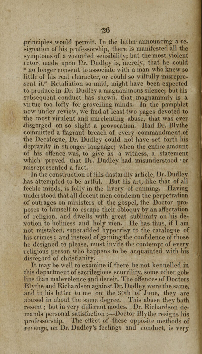 signation of his professorship, there is manifested all the symptoms of a wounded sensibility; but the most violent retort made upon Dr. Dudley is, merely, that he could  no longer consent to associate with a man who knew so little of his real character, or could so wilfully misrepre- sent it. Retaliation so mild, might have been expected to produce in Dr. Dudley a magnanimous silence; but his subsequent conduct has shewn, that magnanimity is a virtue too lofty for grovelling minds. In the pamphlet now under review, we find at least two pages devoted to the most virulent and unrelenting abuse, that was ever disgorged on so slight a provocation. Had Dr. Blythe committed a flagrant breach of every commandment of the Decalogue, Dr. Dudley could not have set forth his depravity in stronger language; when the entire amount of his offence was, to give as a witness, a statement which proved that Dr. Dudley had misunderstood • or misrepresented a fact. In the construction of this dastardly article, Dr. Dudley has attempted to be artful. But his art, like that of all feeble minds, is folly in the livery of cunning. Having understood that all decent men condemn the perpetration of outrages on ministers of the gospel, the Doctor pro- poses to himself to escape their obloquy by an affectation of religion, and dwells with great sublimity on his de- votion to holiness and holy men. He has thus, if I am not mistaken, superadded hypocrisy to the catalogue of his crimes ; and instead of gaining the confidence of those he designed to please, must invite the contempt of every religious person who happens to be acquainted with his disregard of Christianity. It may be well to examine if there be not kennelled in this department of sacrilegious scurrility, some other gob- lins than malevolence and deceit. The offences of Doctors Blythe and Richardson against Dr.Dudley were the same, and in his letter to me on the 50th of June, they are abused in about the same degree. This abuse they both resent; but in very different modes. Dr. Richardson de- mands personal satisfaction ;—Doctor Blythe resigns his professorship. The effect of these opposite methods of revenge, on Dr. Dudley's feelings and conduct, is very